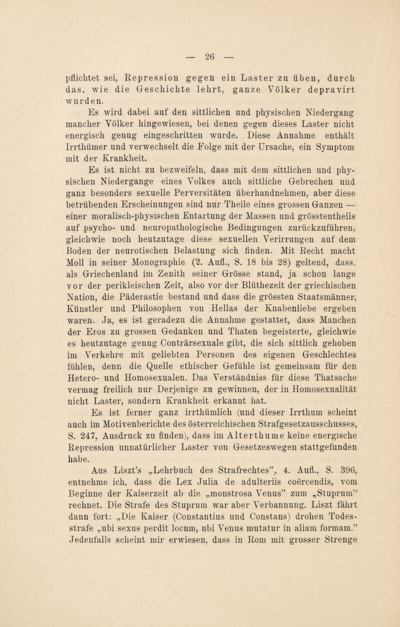 pflichtet sei, Repression gegen ein Laster zu üben, durch das, wie die Geschichte lehrt, ganze Völker depravirt wurden. Es wird dabei auf den sittlichen und physischen Niedergang mancher Völker hingewiesen, bei denen gegen dieses Laster nicht energisch genug eingeschritten wurde. Diese Annahme enthält Irrthümer und verwechselt die Folge mit der Ursache, ein Symptom mit der Krankheit. Es ist nicht zu bezweifeln, dass mit dem sittlichen und phy¬ sischen Niedergange eines Volkes auch sittliche Gebrechen und ganz besonders sexuelle Perversitäten überhandnehmen, aber diese betrübenden Erscheinungen sind nur Theile eines grossen Ganzen — einer moralisch-physischen Entartung der Massen und grösstentheils auf psycho- und neuropathologische Bedingungen zurückzuführen, gleichwie noch heutzutage diese sexuellen Verirrungen auf dem Boden der neurotischen Belastung sich finden. Mit Recht macht Moll in seiner Monographie (2. Aufl., S. 18 bis 28) geltend, dass, als Griechenland im Zenith seiner Grösse stand, ja schon lange vor der perikleischen Zeit, also vor der Blüthezeit der griechischen Nation, die Päderastie bestand und dass die grössten Staatsmänner, Künstler und Philosophen von Hellas der Knabenliebe ergeben waren. Ja, es ist geradezu die Annahme gestattet, dass Manchen der Eros zu grossen Gedanken und Thaten begeisterte, gleichwie es heutzutage genug Conträrsexuale gibt, die sich sittlich gehoben im Verkehre mit geliebten Personen des eigenen Geschlechtes fühlen, denn die Quelle ethischer Gefühle ist gemeinsam für den Hetero- und Homosexualen. Das Verständniss für diese Thatsache vermag freilich nur Derjenige zu gewinnen, der in Homosexualität nicht Laster, sondern Krankheit erkannt hat. Es ist ferner ganz irrthlimlich (und dieser Irrthum scheint auch im Motivenberichte des österreichischen Strafgesetzausschusses, S. 247, Ausdruck zu finden), dass im Alterthume keine energische Repression unnatürlicher Laster von Gesetzeswegen stattgefunden habe. Aus Liszt’s „Lehrbuch des Strafrechtes”, 4. Aufl., S. 396, entnehme ich, dass die Lex Julia de adulteriis coercendis, vom Beginne der Kaiserzeit ab die „monstrosa Venus” zum „Stuprum” rechnet. Die Strafe des Stuprum war aber Verbannung. Liszt fährt dann fort: „Die Kaiser (Constantius und Constans) drohen Todes¬ strafe „ubi sexus perdit locum, ubi Venus mutatur in aliam formam.” Jedenfalls scheint mir erwiesen, dass in Rom mit grosser Strenge