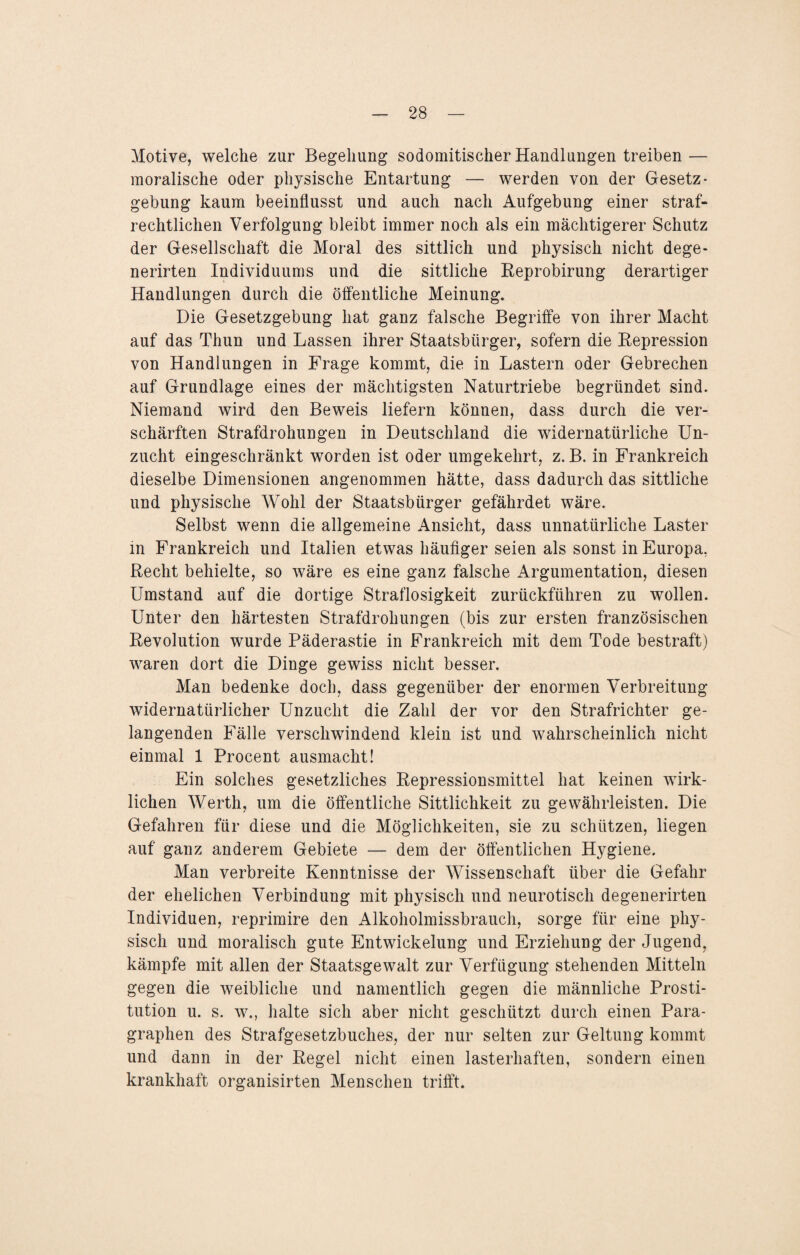 Motive, welche zur Begehung sodomitischer Handlungen treiben — moralische oder physische Entartung — werden von der Gesetz¬ gebung kaum beeinflusst und auch nach Aufgebung einer straf¬ rechtlichen Verfolgung bleibt immer noch als ein mächtigerer Schutz der Gesellschaft die Moral des sittlich und physisch nicht dege- nerirten Individuums und die sittliche Reprobirung derartiger Handlungen durch die öffentliche Meinung. Die Gesetzgebung hat ganz falsche Begriffe von ihrer Macht auf das Thun und Lassen ihrer Staatsbürger, sofern die Repression von Handlungen in Frage kommt, die in Lastern oder Gebrechen auf Grundlage eines der mächtigsten Naturtriebe begründet sind. Niemand wird den Beweis liefern können, dass durch die ver¬ schärften Strafdrohungen in Deutschland die widernatürliche Un¬ zucht eingeschränkt worden ist oder umgekehrt, z. B. in Frankreich dieselbe Dimensionen angenommen hätte, dass dadurch das sittliche und physische Wohl der Staatsbürger gefährdet wäre. Selbst wenn die allgemeine Ansicht, dass unnatürliche Laster in Frankreich und Italien etwas häufiger seien als sonst in Europa. Recht behielte, so wäre es eine ganz falsche Argumentation, diesen Umstand auf die dortige Straflosigkeit zurückführen zu wollen. Unter den härtesten Strafdrohungen (bis zur ersten französischen Revolution wurde Päderastie in Frankreich mit dem Tode bestraft) waren dort die Dinge gewiss nicht besser. Man bedenke doch, dass gegenüber der enormen Verbreitung widernatürlicher Unzucht die Zahl der vor den Strafrichter ge¬ langenden Fälle verschwindend klein ist und wahrscheinlich nicht einmal 1 Procent ausmacht! Ein solches gesetzliches Repressionsmittel hat keinen wirk¬ lichen Werth, um die öffentliche Sittlichkeit zu gewährleisten. Die Gefahren für diese und die Möglichkeiten, sie zu schützen, liegen auf ganz anderem Gebiete — dem der öffentlichen Hygiene. Man verbreite Kenntnisse der Wissenschaft über die Gefahr der ehelichen Verbindung mit physisch und neurotisch degenerirten Individuen, reprimire den Alkoholmissbrauch, sorge für eine phy¬ sisch und moralisch gute Entwickelung und Erziehung der Jugend, kämpfe mit allen der Staatsgewalt zur Verfügung stehenden Mitteln gegen die weibliche und namentlich gegen die männliche Prosti¬ tution u. s. w., halte sich aber nicht geschützt durch einen Para¬ graphen des Strafgesetzbuches, der nur selten zur Geltung kommt und dann in der Regel nicht einen lasterhaften, sondern einen krankhaft organisirten Menschen trifft.