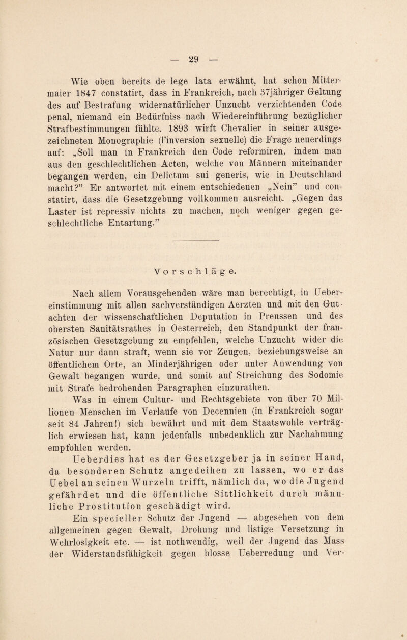 Wie oben bereits de lege lata erwähnt, hat schon Mitter- maier 1847 constatirt, dass in Frankreich, nach 37jähriger Geltung des auf Bestrafung widernatürlicher Unzucht verzichtenden Code penal, niemand ein Bedürfnis nach Wiedereinführung bezüglicher Strafbestimmungen fühlte. 1893 wirft Chevalier in seiner ausge¬ zeichneten Monographie (l’inversion sexuelle) die Frage neuerdings auf: „Soll man in Frankreich den Code reformiren, indem man aus den geschlechtlichen Acten, welche von Männern miteinander begangen werden, ein Delictum sui generis, wie in Deutschland macht?” Er antwortet mit einem entschiedenen „Nein” und con- statirt, dass die Gesetzgebung vollkommen ausreicht. „Gegen das Laster ist repressiv nichts zu machen, noch weniger gegen ge¬ schlechtliche Entartung.” Vorschläge. Nach allem Vorausgehenden wäre man berechtigt, in Ueber- einstimmung mit allen sachverständigen Aerzten und mit den Gut achten der wissenschaftlichen Deputation in Preussen und des obersten Sanitätsrathes in Oesterreich, den Standpunkt der fran¬ zösischen Gesetzgebung zu empfehlen, welche Unzucht wider die Natur nur dann straft, wenn sie vor Zeugen, beziehungsweise an öffentlichem Orte, an Minderjährigen oder unter Anwendung von Gewalt begangen wurde, und somit auf Streichung des Sodomie mit Strafe bedrohenden Paragraphen einzurathen. Was in einem Cultur- und Rechtsgebiete von über 70 Mil¬ lionen Menschen im Verlaufe von Decennien (in Frankreich sogar seit 84 Jahren!) sich bewährt und mit dem Staatswohle verträg¬ lich erwiesen hat, kann jedenfalls unbedenklich zur Nachahmung empfohlen werden. Ueberdies hat es der Gesetzgeber ja in seiner Hand, da besonderen Schutz angedeihen zu lassen, wo er das Uebel an seinen Wurzeln trifft, nämlich da, wo die Jugend gefährdet und die öffentliche Sittlichkeit durch männ¬ liche Prostitution geschädigt wird. Ein specieller Schutz der Jugend — abgesehen von dem allgemeinen gegen Gewalt, Drohung und listige Versetzung in Wehrlosigkeit etc. — ist nothwendig, weil der Jugend das Mass der Widerstandsfähigkeit gegen blosse Ueberredung und Ver-