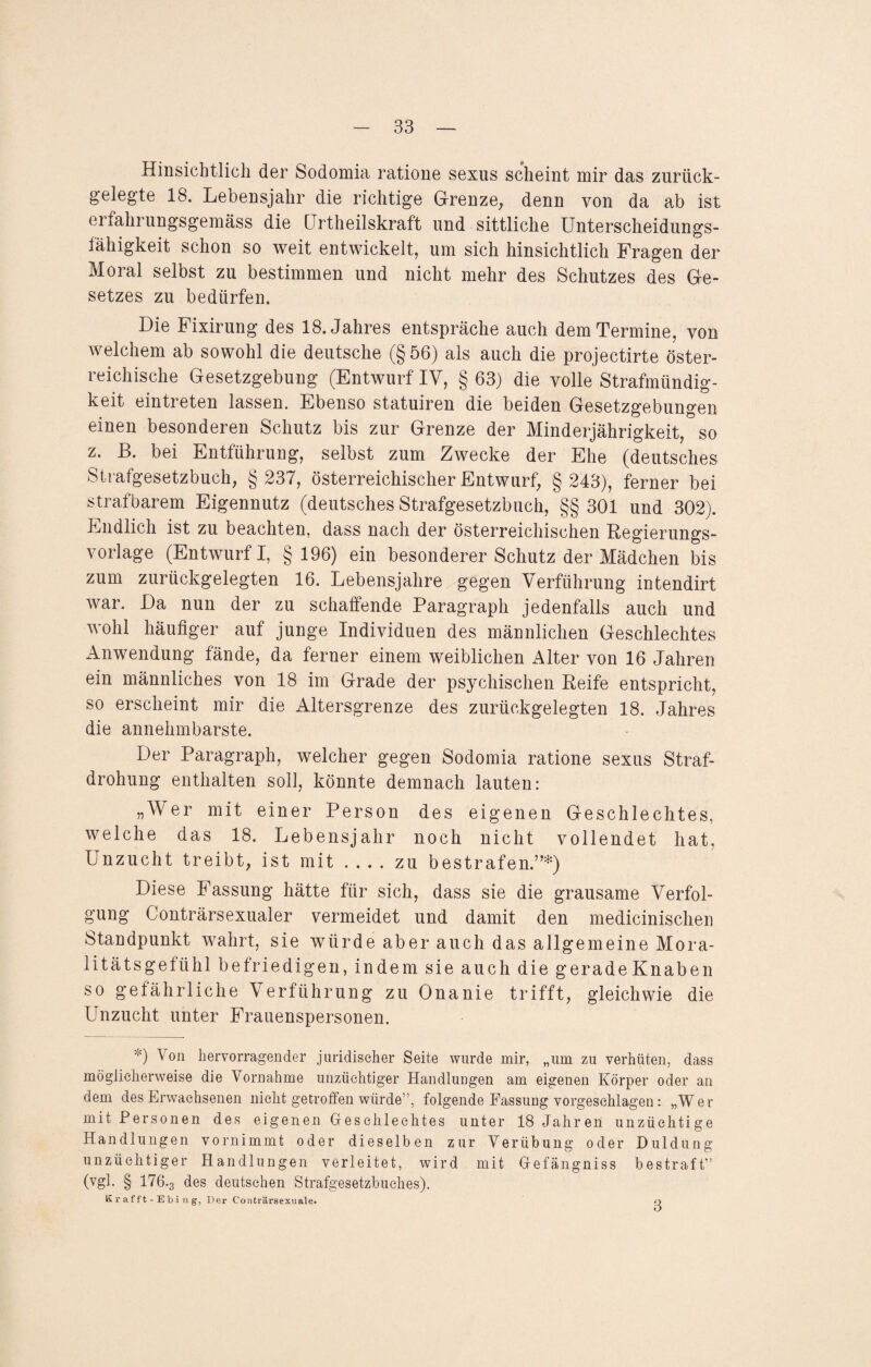 Hinsichtlich der Sodomia ratione sexus scheint mir das zurück¬ gelegte 18. Lebensjahr die richtige Grenze, denn von da ab ist erfahrungsgemäss die Urtheilskraft und sittliche Unterscheidungs- iähigkeit schon so weit entwickelt, um sich hinsichtlich Fragen der Moral selbst zu bestimmen und nicht mehr des Schutzes des Ge¬ setzes zu bedürfen. Die Fixirung des 18. Jahres entspräche auch dem Termine, von welchem ab sowohl die deutsche (§56) als auch die projectirte öster¬ reichische Gesetzgebung (Entwurf IV, § 63) die volle Strafmündig¬ keit eintreten lassen. Ebenso statuiren die beiden Gesetzgebungen einen besonderen Schutz bis zur Grenze der Minderjährigkeit, so z. B. bei Entführung, selbst zum Zwecke der Ehe (deutsches Strafgesetzbuch, § 237, österreichischer Entwurf, § 243), ferner bei strafbarem Eigennutz (deutsches Strafgesetzbuch, §§ 301 und 302). Endlich ist zu beachten, dass nach der österreichischen Regierungs¬ vorlage (Entwurf I, §196) ein besonderer Schutz der Mädchen bis zum zurückgelegten 16. Lebensjahre gegen Verführung intendirt war. Da nun der zu schaffende Paragraph jedenfalls auch und wohl häufiger auf junge Individuen des männlichen Geschlechtes Anwendung fände, da ferner einem weiblichen Alter von 16 Jahren ein männliches von 18 im Grade der psychischen Reife entspricht, so erscheint mir die Altersgrenze des zurückgelegten 18. Jahres die annehmbarste. Der Paragraph, welcher gegen Sodomia ratione sexus Straf¬ drohung enthalten soll, könnte demnach lauten: „Wer mit einer Person des eigenen Geschlechtes, welche das 18. Lebensjahr noch nicht vollendet hat, Unzucht treibt, ist mit-zu bestrafen”*) Diese Fassung hätte für sich, dass sie die grausame Verfol¬ gung Conträrsexualer vermeidet und damit den medicinischen Standpunkt wahrt, sie würde aber auch das allgemeine Mora¬ litätsgefühl befriedigen, indem sie auch die geradeKnaben so gefährliche Verführung zu Onanie trifft, gleichwie die Unzucht unter Frauenspersonen. 0 hervorragender juridischer Seite wurde mir, „um zu verhüten, dass möglicherweise die Vornahme unzüchtiger Handlungen am eigenen Körper oder an dem des Erwachsenen nicht getroffen würde”, folgende Fassung vorgesehlagen: „Wer mit Personen des eigenen Geschlechtes unter 18 Jahren unzüchtige Handlungen vornimmt oder dieselben zur Verübung oder Duldung unzüchtiger Handlungen verleitet, wird mit Gefängniss bestraft” (vgl. § 176-3 des deutschen Strafgesetzbuches). K r af f t - E b i n g, Der Conträrsexuale. 3