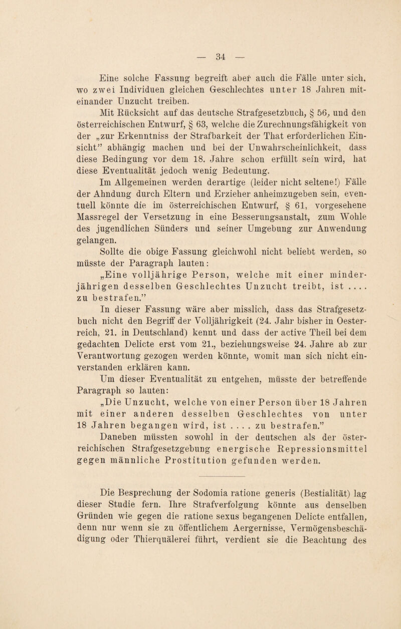 Eine solche Fassung begreift aber auch die Fälle unter sich, wo zwei Individuen gleichen Geschlechtes unter 18 Jahren mit¬ einander Unzucht treiben. Mit Rücksicht auf das deutsche Strafgesetzbuch, § 56, und den österreichischen Entwurf, § 63, welche die Zurechnungsfähigkeit von der „zur Erkenntniss der Strafbarkeit der That erforderlichen Ein¬ sicht'’ abhängig machen und bei der Unwahrscheinlichkeit, dass diese Bedingung vor dem 18. Jahre schon erfüllt sein wird, hat diese Eventualität jedoch wenig Bedeutung. Im Allgemeinen werden derartige (leider nicht seltene!) Fälle der Ahndung durch Eltern und Erzieher anheimzugeben sein, even¬ tuell könnte die im österreichischen Entwurf, § 61, vorgesehene Massregel der Versetzung in eine Besserungsanstalt, zum Wohle des jugendlichen Sünders und seiner Umgebung zur Anwendung gelangen. Sollte die obige Fassung gleichwohl nicht beliebt werden, so müsste der Paragraph lauten: „Eine volljährige Person, welche mit einer minder¬ jährigen desselben Geschlechtes Unzucht treibt, ist .... zu bestrafen.” In dieser Fassung wäre aber misslich, dass das Strafgesetz¬ buch nicht den Begriff der Volljährigkeit (24. Jahr bisher in Oester¬ reich, 21. in Deutschland) kennt und dass der active Theil bei dem gedachten Delicte erst vom 21., beziehungsweise 24. Jahre ab zur Verantwortung gezogen werden könnte, womit man sich nicht ein¬ verstanden erklären kann. Um dieser Eventualität zu entgehen, müsste der betreffende Paragraph so lauten: „Die Unzucht, welche von einer Person über 18 Jahren mit einer anderen desselben Geschlechtes von unter 18 Jahren begangen wird, ist ... . zu bestrafen.” Daneben müssten sowohl in der deutschen als der öster¬ reichischen Strafgesetzgebung energische Repressionsmittel gegen männliche Prostitution gefunden werden. Die Besprechung der Sodomia ratione generis (Bestialität) lag dieser Studie fern. Ihre Strafverfolgung könnte aus denselben Gründen wie gegen die ratione sexus begangenen Delicte entfallen, denn nur wenn sie zu öffentlichem Aergernisse, Vermögensbeschä¬ digung oder Thierquälerei führt, verdient sie die Beachtung des