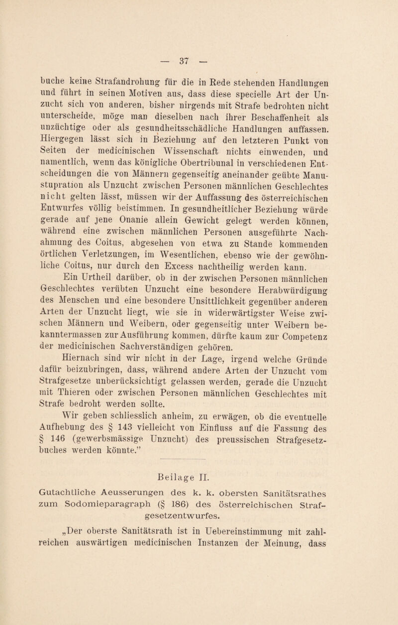 buche keine Strafandrohung für die in Rede stehenden Handlungen und führt in seinen Motiven aus, dass diese specielle Art der Un¬ zucht sich von anderen, bisher nirgends mit Strafe bedrohten nicht unterscheide, möge man dieselben nach ihrer Beschaffenheit als unzüchtige oder als gesundheitsschädliche Handlungen auffassen. Hiergegen lässt sich in Beziehung auf den letzteren Punkt von Seiten der medicinischen Wissenschaft nichts einwenden, und namentlich, wenn das königliche Obertribunal in verschiedenen Ent¬ scheidungen die von Männern gegenseitig aneinander geübte Manu- stupration als Unzucht zwischen Personen männlichen Geschlechtes nicht gelten lässt, müssen wir der Auffassung des österreichischen Entwurfes völlig beistimmen. In gesundheitlicher Beziehung würde gerade auf jene Onanie allein Gewicht gelegt werden können, während eine zwischen männlichen Personen ausgeführte Nach¬ ahmung des Coitus, abgesehen von etwa zu Stande kommenden örtlichen Verletzungen, im Wesentlichen, ebenso wie der gewöhn¬ liche Coitus, nur durch den Excess nachtheilig werden kann. Ein Urtheil darüber, ob in der zwischen Personen männlichen Geschlechtes verübten Unzucht eine besondere Herabwürdigung des Menschen und eine besondere Unsittlichkeit gegenüber anderen Arten der Unzucht liegt, wie sie in widerwärtigster Weise zwi¬ schen Männern und Weibern, oder gegenseitig unter Weibern be- kanntermassen zur Ausführung kommen, dürfte kaum zur Competenz der medicinischen Sachverständigen gehören. Hiernach sind wir nicht in der Lage, irgend welche Gründe dafür beizubringen, dass, während andere Arten der Unzucht vom Strafgesetze unberücksichtigt gelassen werden, gerade die Unzucht mit Thieren oder zwischen Personen männlichen Geschlechtes mit Strafe bedroht werden sollte. Wir geben schliesslich anheim, zu erwägen, ob die eventuelle Aufhebung des § 143 vielleicht von Einfluss auf die Fassung des § 146 (gewerbsmässige Unzucht) des preussischen Strafgesetz¬ buches werden könnte.” Beilage II. Gutachtliche Aeusserungen des k. k. obersten Sanitätsrathes zum Sodomieparagraph (§ 186) des österreichischen Straf¬ gesetzentwurfes. „Der oberste Sanitätsrath ist in Uebereinstimmung mit zahl¬ reichen auswärtigen medicinischen Instanzen der Meinung, dass