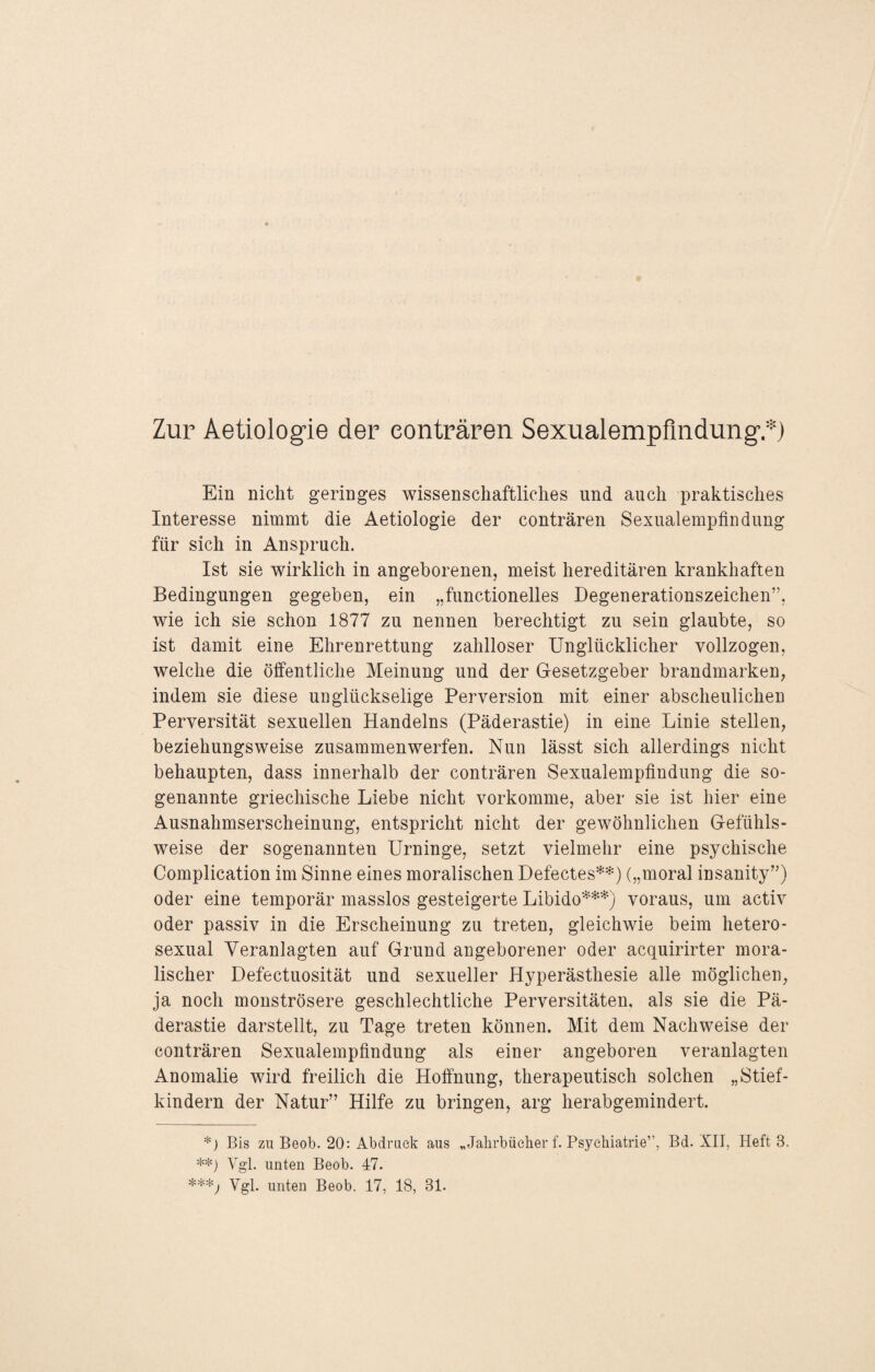 Zur Aetiologie der eonträren Sexualempfindung’.*) Ein nicht geringes wissenschaftliches und auch praktisches Interesse nimmt die Aetiologie der eonträren Sexualempfindung für sich in Anspruch. Ist sie wirklich in angeborenen, meist hereditären krankhaften Bedingungen gegeben, ein „functionelles Degenerationszeichen”, wie ich sie schon 1877 zu nennen berechtigt zu sein glaubte, so ist damit eine Ehrenrettung zahlloser Unglücklicher vollzogen, welche die öffentliche Meinung und der Gesetzgeber brandmarken, indem sie diese unglückselige Perversion mit einer abscheulichen Perversität sexuellen Handelns (Päderastie) in eine Linie stellen, beziehungsweise zusammenwerfen. Nun lässt sich allerdings nicht behaupten, dass innerhalb der eonträren Sexualempfindung die so¬ genannte griechische Liebe nicht vorkomme, aber sie ist hier eine Ausnahmserscheinung, entspricht nicht der gewöhnlichen Gefühls¬ weise der sogenannten Urninge, setzt vielmehr eine psychische Complication im Sinne eines moralischen Defectes**) („moral insanity”) oder eine temporär masslos gesteigerte Libido***) voraus, um activ oder passiv in die Erscheinung zu treten, gleichwie beim hetero¬ sexual Veranlagten auf Grund angeborener oder acquirirter mora¬ lischer Defectuosität und sexueller Hyperästhesie alle möglichen, ja noch monströsere geschlechtliche Perversitäten, als sie die Pä¬ derastie darstellt, zu Tage treten können. Mit dem Nachweise der eonträren Sexualempfindung als einer angeboren veranlagten Anomalie wird freilich die Hoffnung, therapeutisch solchen „Stief¬ kindern der Natur” Hilfe zu bringen, arg herabgemindert. *) Bis zu Beob. 20: Abdruck aus „Jahrbücher f. Psychiatrie”, Bd. XII, Heft 3. **) Vgl. unten Beob. 47. ***; Vgl. unten Beob. 17, 18, 31.