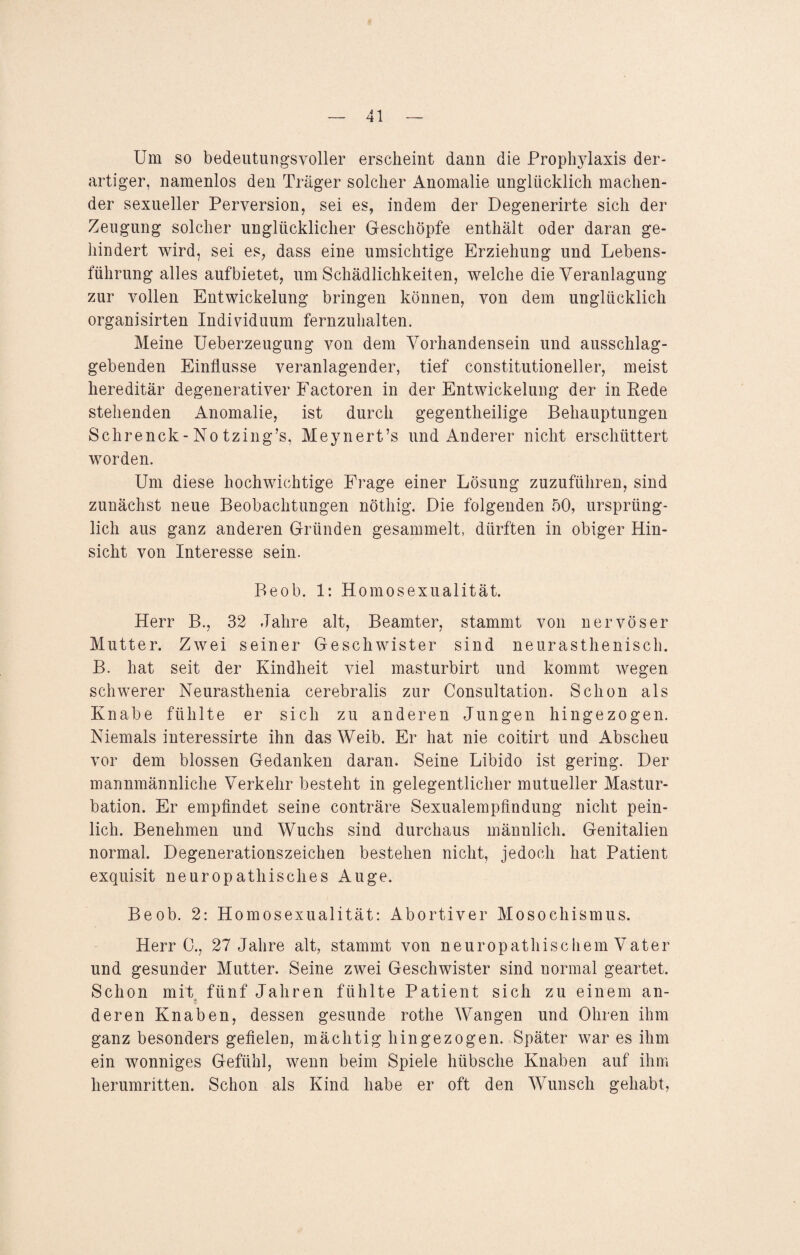 Um so bedeutungsvoller erscheint dann die Prophylaxis der¬ artiger, namenlos den Träger solcher Anomalie unglücklich machen¬ der sexueller Perversion, sei es, indem der Degenerirte sich der Zeugung solcher unglücklicher Geschöpfe enthält oder daran ge¬ hindert wird, sei es, dass eine umsichtige Erziehung und Lebens¬ führung alles aufbietet, um Schädlichkeiten, welche die Veranlagung zur vollen Entwickelung bringen können, von dem unglücklich organisirten Individuum fernzuhalten. Meine Ueberzeugung von dem Vorhandensein und ausschlag¬ gebenden Einflüsse veranlagender, tief constitutioneller, meist hereditär degenerativer Faetoren in der Entwickelung der in Rede stehenden Anomalie, ist durch gegenteilige Behauptungen Schrenck-No tzing’s, Meynert’s und Anderer nicht erschüttert worden. Um diese hochwichtige Frage einer Lösung zuzuführen, sind zunächst neue Beobachtungen nötliig. Die folgenden 50, ursprüng¬ lich aus ganz anderen Gründen gesammelt, dürften in obiger Hin¬ sicht von Interesse sein. Beob. 1: Homosexualität. Herr B., 32 Jahre alt, Beamter, stammt von nervöser Mutter. Zwei seiner Geschwister sind neurasthenisch. B. hat seit der Kindheit viel masturbirt und kommt wegen schwerer Neurasthenia cerebralis zur Consultation. Schon als Knabe fühlte er sich zu anderen Jungen hingezogen. Niemals interessirte ihn das Weib. Er hat nie coitirt und Abscheu vor dem blossen Gedanken daran. Seine Libido ist gering. Der mannmännliche Verkehr besteht in gelegentlicher mutueller Mastur¬ bation. Er empfindet seine conträre Sexualempfindung nicht pein¬ lich. Benehmen und Wuchs sind durchaus männlich. Genitalien normal. Degenerationszeichen bestehen nicht, jedoch hat Patient exquisit neuropathisches Auge. Beob. 2: Homosexualität: Abortiver Mosochismus. Herr 0., 27 Jahre alt, stammt von neuropathischem Vater und gesunder Mutter. Seine zwei Geschwister sind normal geartet. Schon mit fünf Jahren fühlte Patient sich zu einem an- deren Knaben, dessen gesunde rothe Wangen und Ohren ihm ganz besonders gefielen, mächtig hingezogen. Später war es ihm ein wonniges Gefühl, wenn beim Spiele hübsche Knaben auf ihm herumritten. Schon als Kind habe er oft den Wunsch gehabt,