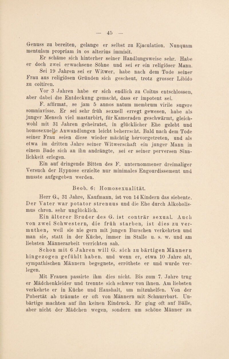 Genuss zu bereiten, gelange er selbst zu Ejaculation. Nunquam mentulam propriam in os alterius immisit. Er schäme sich hinterher seiner Handlungsweise sehr. Habe er doch zwei erwachsene Söhne und sei er ein religiöser Mann. Sei 19 Jahren sei er Witwer, habe nach dem Tode seiner Frau aus religiösen Gründen sich gescheut, trotz grosser Libido zu coitiren. Vor 3 Jahren habe er sich endlich zu Coitus entschlossen, aber dabei die Entdeckung gemacht, dass er impotent sei. F. affirmat, se jam 5 annos natum membrum virile sugere somniavisse. Er sei sehr früh sexuell erregt gewesen, habe als junger Mensch viel masturbirt, für Kameraden geschwärmt, gleich¬ wohl mit 31 Jahren geheiratet, in glücklicher Ehe gelebt und homosexuelle Anwandlungen leicht beherrscht. Bald nach dem Tode seiner Frau seien diese wieder mächtig hervorgetreten, und als etwa im dritten Jahre seiner Witwerschaft ein junger Mann in einem Bade sich an ihn andrängte, sei er seiner perversen Sinn¬ lichkeit erlegen. Ein auf dringende Bitten des F. unternommener dreimaliger Versuch der Hypnose erzielte nur minimales Engourdissement und musste aufgegeben werden. Beob. 6: Homosexualität. Herr G., 31 Jahre, Kaufmann, ist von 14Kindern das siebente. Der Vater war potator strenuus und die Ehe durch Alkoholis¬ mus chron. sehr unglücklich. Ein älterer Bruder des G. ist conträr sexual. Auch von zwei Schwestern, die früh starben, ist dies zu ver- muthen, weil sie nie gern mit jungen Burschen verkehrten und man sie, statt in der Küche, immer im Stalle u. s. w. und am liebsten Männerarbeit verrichten sah. Schon mit 6 Jahren will G. sich zu bärtigen Männern hingezogen gefühlt haben, und wenn er, etwa 10 Jahre alt, sympathischen Männern begegnete, erröthete er und wurde ver¬ legen. Mit Frauen passirte ihm dies nicht. Bis zum 7. Jahre trug er Mädchenkleider und trennte sich schwer von ihnen. Am liebsten verkehrte er in Küche und Haushalt, um mitzuhelfen. Von der Pubertät ab träumte er oft von Männern mit Schnurrbart. Un¬ bärtige machten auf ihn keinen Eindruck. Er ging oft auf Bälle, aber nicht der Mädchen wTegen, sondern um schöne Männer zu