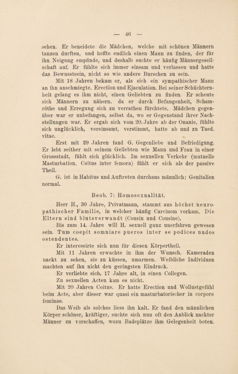 sehen. Er beneidete die Mädchen, welche mit schönen Männern tanzen durften, und hoffte endlich einen Mann zu finden, der für ihn Neigung empfinde, und deshalb suchte er häufig Männergesell¬ schaft auf. Er fühlte sich immer einsam und verlassen und hatte das Bewusstsein, nicht so wie andere Burschen zu sein. Mit 18 Jahren bekam er, als sich ein sympathischer Mann an ihn anschmiegte, Erection und Ejaculation. Bei seiner Schüchtern¬ heit gelang es ihm nicht, einen Geliebten zu finden. Er scheute sich Männern zu nähern* da er durch Befangenheit, Scham- röthe und Erregung sich zu verrathen fürchtete. Mädchen gegen¬ über war er unbefangen, selbst da, wo er Gegenstand ihrer Nach¬ stellungen war. Er ergab sich vom 20. Jahre ab der Onanie, fühlte sich unglücklich, vereinsamt, verstimmt, hatte ab und zu Taed. vitae. Erst mit 29 Jahren fand G. Gegenliebe und Befriedigung. Er lebt seither mit seinem Geliebten wie Mann und Frau in einer Grossstadt, fühlt sich glücklich. Im sexuellen Verkehr (mutuelle Masturbation, Coitus inter femora) fühlt er sich als der passive Theil. G0 ist in Habitus und Auftreten durchaus männlich; Genitalien normal. Beob. 7: Homosexualität. Herr H., 30 Jahre, Privatmann, stammt aus höchst neuro- pathischer Familie, in welcher häufig Carcinom vorkam. Die Eltern sind blutsverwandt (Cousin und Cousine). Bis zum 14. Jahre will H. sexuell ganz unerfahren gewesen sein. Tum coepit somniare pueros inter se podices nudos ostendentes. Er interessirte sich nun für diesen Körpertheil. Mit 11 Jahren erwachte in ihm der Wunsch, Kameraden nackt zu sehen, sie zu küssen, umarmen. Weibliche Individuen machten auf ihn nicht den geringsten Eindruck. Er verliebte sich, 17 Jahre alt, in einen Collegen. Zu sexuellen Acten kam es nicht. Mit 20 Jahren Coitus. Er hatte Erection und Wollustgefühl beim Acte, aber dieser war quasi ein masturbatorischer in corpore feminae. Das Weib als solches liess ihn kalt. Er fand den männlichen Körper schöner, kräftiger, suchte sich nun oft den Anblick nackter Männer zu verschaffen, wozu Badeplätze ihm Gelegenheit boten.