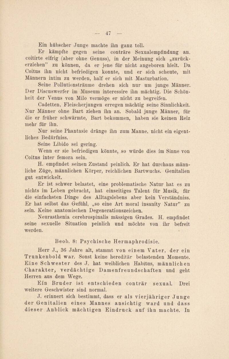 Ein hübscher Junge machte ihn ganz toll. Er kämpfte gegen seine conträre Sexualempfindung an, coitirte eifrig (aber ohne Genuss), in der Meinung sich „zurück¬ erziehen” zu können, da er jene für nicht angeboren hielt. Da Coitus ihn nicht befriedigen konnte, und er sich scheute, mit Männern intim zu werden, half er sich mit Masturbation. Seine Pollutionsträume drehen sich nur um junge Männer. Der Discuswerfer im Museum interessire ihn mächtig. Die Schön¬ heit der Venus von Milo vermöge er nicht zu begreifen. Cadetten, Fleischerjungen erregen mächtig seine Sinnlichkeit. Nur Männer ohne Bart ziehen ihn an. Sobald junge Männer, für die er früher schwärmte, Bart bekommen, haben sie keinen Reiz mehr für ihn. Nur seine Phantasie dränge ihn zum Manne, nicht ein eigent¬ liches Bedürfniss. Seine Libido sei gering. Wenn er sie befriedigen könnte, so würde dies im Sinne von Coitus inter femora sein. H. empfindet seinen Zustand peinlich. Er hat durchaus männ¬ liche Züge, männlichen Körper, reichlichen Bartwuchs. Genitalien gut entwickelt. Er ist schwer belastet, eine problematische Natur hat es zu nichts im Leben gebracht, hat einseitiges Talent für Musik, für die einfachsten Dinge des Alltagslebens aber kein Verständniss. Er hat selbst das Gefühl, „so eine Art moral insanity Natur” zu sein. Keine anatomischen Degenerationszeichen. Neurasthenia cerebrospinalis mässigen Grades. H. empfindet seine sexuelle Situation peinlich und möchte von ihr befreit werden. Beob. 8: Psychische Hermaphrodisie. Herr J., 36 Jahre alt, stammt von einem Vater, der ein Trunkenbold war. Sonst keine hereditär belastenden Momente. Eine Schwester des J. hat weiblichen Habitus, männlichen Charakter, verdächtige Damenfreundschaften und geht Herren aus dem Wege. Ein Bruder ist entschieden conträr sexual. Drei weitere Geschwister sind normal. J. erinnert sich bestimmt, dass er als vierjähriger Junge der Genitalien eines Mannes ansichtig ward und dass dieser Anblick mächtigen Eindruck auf ihn machte. In