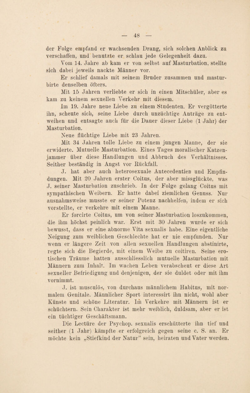 der Folge empfand er wachsenden Drang, sich solchen Anblick zu verschaffen, und benutzte er schlau jede Gelegenheit dazu. Vom 14. Jahre ab kam er von selbst auf Masturbation, stellte sich dabei jeweils nackte Männer vor. Er schlief damals mit seinem Bruder zusammen und mastur- birte denselben öfters. Mit 15 Jahren verliebte er sich in einen Mitschüler, aber es kam zu keinem sexuellen Verkehr mit diesem. Im 19. Jahre neue Liebe zu einem Studenten. Er vergötterte ihn, scheute sich, seine Liebe durch unzüchtige Anträge zu ent¬ weihen und entsagte auch für die Dauer dieser Liebe (1 Jahr) der Masturbation. Neue flüchtige Liebe mit 23 Jahren. Mit 34 Jahren tolle Liebe zu einem jungen Manne, der sie erwiderte. Mutuelle Masturbation. Eines Tages moralischer Katzen¬ jammer über diese Handlungen und Abbruch des Verhältnisses. Seither beständig in Angst vor ßückfall. J. hat aber auch heterosexuale Antecedentien und Empfin¬ dungen. Mit 20 Jahren erster Coitus, der aber missglückte, was J. seiner Masturbation zuschrieb. In der Folge gelang Coitus mit sympathischen Weibern. Er hatte dabei ziemlichen Genuss. Nur ausnahmsweise musste er seiner Potenz nachhelfen, indem er sich vorstellte, er verkehre mit einem Manne. Er forcirte Coitus, um von seiner Masturbation loszukommen, die ihm höchst peinlich war. Erst mit 30 Jahren wurde er sich bewusst, dass er eine abnorme Vita sexualis habe. Eine eigentliche Neigung zum weiblichen Geschlechte hat er nie empfunden. Nur wenn er längere Zeit von allen sexuellen Handlungen abstinirte, regte sich die Begierde, mit einem Weibe zu coitiren. Seine ero¬ tischen Träume hatten ausschliesslich mutuelle Masturbation mit Männern zum Inhalt. Im wachen Leben verabscheut er diese Art sexueller Befriedigung und denjenigen, der sie duldet oder mit ihm vornimmt. J. ist musculös, von durchaus männlichem Habitus, mit nor¬ malem Genitale. Männlicher Sport interessirt ihn nicht, wohl aber Künste und schöne Literatur. Im Verkehre mit Männern ist er schüchtern. Sein Charakter ist mehr weiblich, duldsam, aber er ist ein tüchtiger Geschäftsmann. Die Lectüre der Psychop. sexualis erschütterte ihn tief und seither (1 Jahr) kämpfte er erfolgreich gegen seine c. S. an. Er möchte kein „Stiefkind der Natur” sein, heiraten und Vater werden.