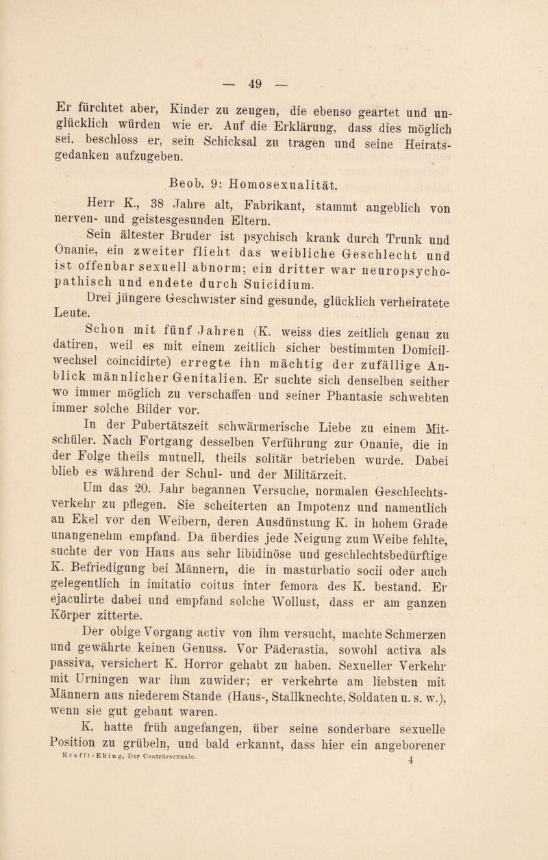 Ei fiii chtet aber, Kinder zu zeugen, die ebenso geartet und un¬ glücklich würden wie er. Auf die Erklärung, dass dies möglich sei, beschloss er, sein Schicksal zu tragen und seine Heirats¬ gedanken aufzugeben. Beob. 9: Homosexualität. Herr K., 38 Jahre alt, Fabrikant, stammt angeblich von nerven- und geistesgesunden Eltern. Sein ältester Bruder ist psychisch krank durch Trunk und Onanie, ein zweiter flieht das weibliche Geschlecht und ist offenbar sexuell abnorm; ein dritter war neuropsycho- pathisch und endete durch Suicidium. Drei jüngere Geschwister sind gesunde, glücklich verheiratete Leute. Schon mit fünf Jahren (K. weiss dies zeitlich genau zu datiien, weil es mit einem zeitlich sicher bestimmten Domicil- wechsel coincidirte) erregte ihn mächtig der zufällige An¬ blick män nlicher Genitalien. Er suchte sich denselben seither wo immer möglich zu verschaffen und seiner Phantasie schwebten immer solche Bilder vor. In der Pubertätszeit schwärmerische Liebe zu einem Mit¬ schüler. Nach Fortgang desselben Verführung zur Onanie, die in dei Folge theils mutuell, theils solitär betrieben wurde. Dabei blieb es während der Schul- und der Militärzeit. Um das 20. Jahr begannen Versuche, normalen Geschlechts¬ verkehr zu pflegen. Sie scheiterten an Impotenz und namentlich an Ekel vor den Weibern, deren Ausdünstung K. in hohem Grade unangenehm empfand. Da überdies jede Neigung zum Weibe fehlte, suchte der von Haus aus sehr libidinöse und geschlechtsbedürftige K. Befriedigung bei Männern, die in masturbatio socii oder auch gelegentlich in imitatio coitus inter femora des K. bestand. Er ejaculirte dabei und empfand solche Wollust, dass er am ganzen Körper zitterte. Der obige Vorgang activ von ihm versucht, machte Schmerzen und gewährte keinen Genuss. Vor Päderastia, sowohl activa als Passiva, versichert K. Horror gehabt zu haben. Sexueller Verkehr mit Urningen war ihm zuwider; er verkehrte am liebsten mit Männern aus niederem Stande (Haus-, Stallknechte, Soldaten u. s. w.), wenn sie gut gebaut waren. K. hatte früh angefangen, über seine sonderbare sexuelle Position zu grübeln, und bald erkannt, dass hier ein angeborener Krafft-Ebing, Der Conträrsexuale.