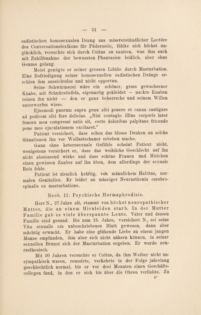 sadistischen homosexualen Drang aus missverständlicher Lectüre des Conversationslexikons für Päderastie, fühlte sich höchst un¬ glücklich, versuchte sich durch Coitus zu saniren, was ihm auch mit Zuhilfenahme der bewussten Phantasien leidlich, aber ohne Genuss gelang. Meist genügte er seiner grossen Libido durch Masturbation. Eine Befriedigung seiner homosexuellen sadistischen Dränge er¬ schien ihm aussichtslos und nicht opportun. Seine Schwärmerei wäre ein schöner, gross gewachsener Knabe, mit Schnürstiefeln, eigenartig gekleidet — nackte Knaben reizen ihn nicht — den er ganz beherrsche und seinem Willen unterworfen wisse. Ejusmodi puerum supra genu sibi ponere et canna castigare ad podicem sibi fore delicias. „Nisi contagio illius corporis inter femora mea compressi satis sit, certe doloribus palpitans fricando pene meo ejaculationem excitaret.” Patient versichert, dass schon das blosse Denken an solche Situationen ihn vor Wollustschauer erbeben mache. Ganz ohne heterosexuale Gefühle scheint Patient nicht, wenigstens versichert er, dass das weibliche Geschlecht auf ihn nicht abstossend wirke und dass schöne Frauen und Mädchen einen gewissen Zauber auf ihn üben, dem allerdings der sexuale Beiz fehle. Patient ist ziemlich kräftig, von männlichem Habitus, nor¬ malen Genitalien. Er leidet an mässiger Neurasthenia cerebro¬ spinalis ex masturbatione. Beob. 11: Psychische Hermaphrodisie. HerrN., 27 Jahre alt, stammt von höchst neuropathischer Mutter, die an einem Hirnleiden starb. In der Mutter Familie gab es viele überspannte Leute. Vater und dessen Familie sind gesund. Bis zum 15. Jahre, versichert N., sei seine Vita sexualis ein unbeschriebenes Blatt gewesen, dann aber mächtig erwacht. Er habe eine glühende Liebe zu einem jungen Manne empfunden, ihm aber sich nicht nähern können, in seiner sexuellen Brunst sich der Masturbation ergeben. Er wurde neu- rasthenisch. Mit 20 Jahren versuchte er Coitus, da ihm Weiber nicht un¬ sympathisch waren, reussirte, verkehrte in der Folge jahrelang geschlechtlich normal, bis er vor drei Monaten einen Geschäfts- collegen fand, in den er sich bis über die Ohren verliebte. Zu 4*