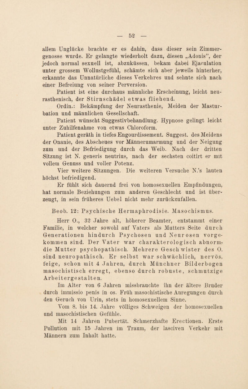 allem Unglücke brachte er es dahin, dass dieser sein Zimmer- genösse wurde. Er gelangte wiederholt dazu, diesen „Adonis”, der jedoch normal sexuell ist, abzuküssen, bekam dabei Ejaeulation unter grossem Wollustgefühl, schämte sich aber jeweils hinterher, erkannte das Unnatürliche dieses Verkehres und sehnte sich nach einer Befreiung von seiner Perversion. Patient ist eine durchaus männliche Erscheinung, leicht neu- rasthenisch, der Stirnschädel etwas fliehend. Ordin.: Bekämpfung der Neurasthenie, Meiden der Mastur¬ bation und männlichen Gesellschaft. Patient wünscht Suggestivbehandlung. Hypnose gelingt leicht unter Zuhilfenahme von etwas Chloroform. Patient geräth in tiefes Engourdissement. Suggest. des Meidens der Onanie, des Abscheues vor Männerumarmung und der Neigung zum und der Befriedigung durch das Weib. Nach der dritten Sitzung ist N. generis neutrius, nach der sechsten coitirt er mit vollem Genuss und voller Potenz. Vier weitere Sitzungen. Die weiteren Versuche N.’s lauten höchst befriedigend. Er fühlt sich dauernd frei von homosexuellen Empfindungen, hat normale Beziehungen zum anderen Geschlecht und ist über¬ zeugt, in sein früheres Uebel nicht mehr zurückzufallen. Beob. 12: Psychische Hermaphrodisie. Masochismus. Herr 0., 32 Jahre alt, höherer Beamter, entstammt einer Familie, in welcher sowohl auf Vaters als Mutters Seite durch Generationen hindurch Psychosen und Neurosen vorge¬ kommen sind. Der Vater war charakterologisch abnorm? die Mutter psychopathisch. Mehrere Geschwister des 0. sind neuropathisch. Er selbst war schwächlich, nervös, feige, schon mit 4 Jahren, durch Münchner Bilderbogen masochistisch erregt, ebenso durch robuste, schmutzige Arbeitergestalten. Im Alter von 6 Jahren missbrauchte ihn der ältere Bruder durch immissio penis in os. Früh masochistische Anregungen durch den Geruch von Urin, stets in homosexuellem Sinne. Vom 8. bis 14. Jahre völliges Schweigen der homosexuellen und masochistischen Gefühle. Mit 14 Jahren Pubertät. Schmerzhafte Erectionen. Erste Pollution mit 15 Jahren im Traum, der lasciven Verkehr mit Männern zum Inhalt hatte.