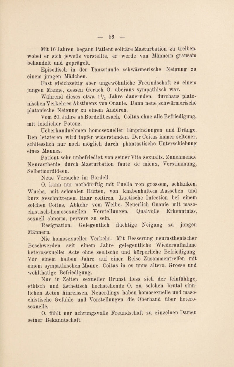 Mit 16 Jahren begann Patient solitäre Masturbation zu treiben, wobei er sich jeweils vorstellte, er werde von Männern grausam behandelt und geprügelt. Episodisch in der Tanzstunde schwärmerische Neigung zu einem jungen Mädchen. Fast gleichzeitig aber ungewöhnliche Freundschaft zu einem jungen Manne, dessen Geruch 0. überaus sympathisch war. Während dieses etwa iy2 Jahre dauernden, durchaus plato¬ nischen Verkehres Abstinenz von Onanie. Dann neue schwärmerische platonische Neigung zu einem Anderen. Vom 20. Jahre ab Bordellbesuch. Coitus ohne alle Befriedigung, mit leidlicher Potenz. Ueberhandnehmen homosexueller Empfindungen und Dränge. Den letzteren wird tapfer widerstanden. Der Coitus immer seltener, schliesslich nur noch möglich durch phantastische Unterschiebung eines Mannes. Patient sehr unbefriedigt von seiner Vita sexualis. Zunehmende Neurasthenie durch Masturbation faute de mieux, Verstimmung, Selbstmordideen. Neue Versuche im Bordell. 0. kann nur nothdürftig mit Puella von grossem, schlankem Wuchs, mit schmalen Hüften, von knabenhaftem Aussehen und kurz geschnittenem Haar coitiren. Luetische Infection bei einem solchen Coitus. Abkehr vom Weibe. Neuerlich Onanie mit maso¬ chistisch-homosexuellen Vorstellungen. Qualvolle Erkenntniss, sexuell abnorm, pervers zu sein. Resignation. Gelegentlich flüchtige Neigung zu jungen Männern. Nie homosexueller Verkehr. Mit Besserung neurasthenischer Beschwerden seit einem Jahre gelegentliche Wiederaufnahme heterosexueller Acte ohne seelische und körperliche Befriedigung. Vor einem halben Jahre auf einer Reise Zusammentreffen mit einem sympathischen Manne. Coitus in os unus altero. Grosse und wohlthätige Befriedigung. Nur in Zeiten sexueller Brunst liess sich der feinfühlige, ethisch und ästhetisch hochstehende 0. zu solchen brutal sinn¬ lichen Acten hinreissen. Neuerdings haben homosexuelle und maso¬ chistische Gefühle und Vorstellungen die Oberhand über hetero¬ sexuelle. 0. fühlt nur achtungsvolle Freundschaft zu einzelnen Damen seiner Bekanntschaft.