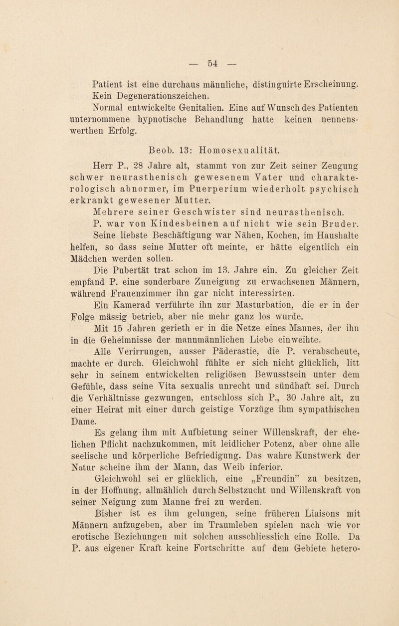 / — 54 — Patient ist eine durchaus männliche, distinguirte Erscheinung. Kein Degenerationszeichen. Normal entwickelte G-enitalien. Eine auf Wunsch des Patienten unternommene hypnotische Behandlung hatte keinen nennens- werthen Erfolg. Beob. 13: Homosexualität. Herr P., 28 Jahre alt, stammt von zur Zeit seiner Zeugung- schwer neurasthenisch gewesenem Vater und charakte- rologisch abnormer, im Puerperium wiederholt psychisch erkrankt gewesener Mutter. Mehrere seiner Geschwister sind neurasthenisch. P. war von Kindesbeinen auf nicht wie sein Bruder. Seine liebste Beschäftigung war Nähen, Kochen, im Haushalte helfen, so dass seine Mutter oft meinte, er hätte eigentlich ein Mädchen werden sollen. Die Pubertät trat schon im 13. Jahre ein. Zu gleicher Zeit empfand P. eine sonderbare Zuneigung zu erwachsenen Männern, während Frauenzimmer ihn gar nicht interessirten. Ein Kamerad verführte ihn zur Masturbation, die er in der Folge mässig betrieb, aber nie mehr ganz los wurde. Mit 15 Jahren gerieth er in die Netze eines Mannes, der ihn in die Geheimnisse der mannmännlichen Liebe einweihte. Alle Verirrungen, ausser Päderastie, die P. verabscheute, machte er durch. Gleichwohl fühlte er sich nicht glücklich, litt sehr in seinem entwickelten religiösen Bewusstsein unter dem Gefühle, dass seine Vita sexualis unrecht und sündhaft sei. Durch die Verhältnisse gezwungen, entschloss sich P., 30 Jahre alt, zu einer Heirat mit einer durch geistige Vorzüge ihm sympathischen Dame. Es gelang ihm mit Aufbietung seiner Willenskraft, der ehe¬ lichen Pflicht nachzukommen, mit leidlicher Potenz, aber ohne alle seelische und körperliche Befriedigung. Das wahre Kunstwerk der Natur scheine ihm der Mann, das Weib inferior. Gleichwohl sei er glücklich, eine „Freundin” zu besitzen, in der Hoffnung, allmählich durch Selbstzucht und Willenskraft von seiner Neigung zum Manne frei zu werden. Bisher ist es ihm gelungen, seine früheren Liaisons mit Männern aufzugeben, aber im Traumleben spielen nach wie vor erotische Beziehungen mit solchen ausschliesslich eine Rolle. Da P. aus eigener Kraft keine Fortschritte auf dem Gebiete hetero-