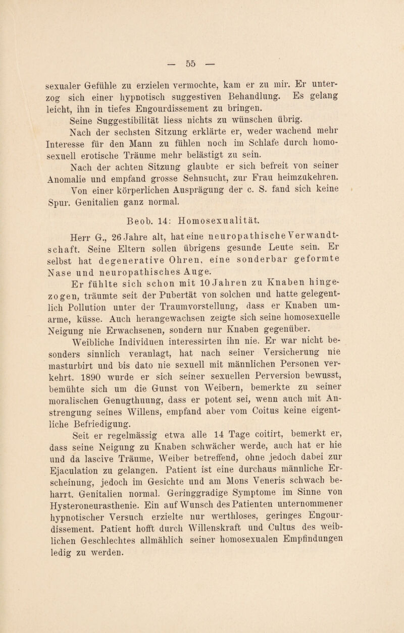 sexualer Gefühle zu erzielen vermochte, kam er zu mir. Er unter¬ zog sich einer hypnotisch suggestiven Behandlung. Es gelang leicht, ihn in tiefes Engourdissement zu bringen. Seine Suggestibilität liess nichts zu wünschen übrig. Nach der sechsten Sitzung erklärte er, weder wachend mehr Interesse für den Mann zu fühlen noch im Schlafe durch homo¬ sexuell erotische Träume mehr belästigt zu sein. Nach der achten Sitzung glaubte er sich befreit von seiner Anomalie und empfand grosse Sehnsucht, zur Frau heimzukehren. Von einer körperlichen Ausprägung der c. S. fand sich keine Spur. Genitalien ganz normal. Beob. 14: Homosexualität. Herr G., 26 Jahre alt, hat eine neuropathische Verwandt¬ schaft. Seine Eltern sollen übrigens gesunde Leute sein. Er selbst hat degenerative Ohren, eine sonderbar geformte Nase und neuropathisches Auge. Er fühlte sich schon mit 10 Jahren zu Knaben hinge¬ zogen, träumte seit der Pubertät von solchen und hatte gelegent¬ lich Pollution unter der Traumvorstellung, dass er Knaben um¬ arme, küsse. Auch herangewachsen zeigte sich seine homosexuelle Neigung nie Erwachsenen, sondern nur Knaben gegenüber. Weibliche Individuen interessirten ihn nie. Er war nicht be¬ sonders sinnlich veranlagt, hat nach seiner Versicherung nie masturbirt und bis dato nie sexuell mit männlichen Personen ver¬ kehrt. 1890 wurde er sich seiner sexuellen Perversion bewusst, bemühte sich um die Gunst von Weibern, bemerkte zu seiner moralischen Genugthuung, dass er potent sei, wenn auch mit An¬ strengung seines Willens, empfand aber vom Coitus keine eigent¬ liche Befriedigung. Seit er regelmässig etwa alle 14 Tage coitirt, bemerkt er, dass seine Neigung zu Knaben schwächer werde, auch hat er hie und da lascive Träume, Weiber betreffend, ohne jedoch dabei zur Ejaculation zu gelangen. Patient ist eine durchaus männliche Er¬ scheinung, jedoch im Gesichte und am Mons Veneris schwach be- harrt. Genitalien normal. Geringgradige Symptome im Sinne von Hysteroneurasthenie. Ein auf Wunsch des Patienten unternommener hypnotischer Versuch erzielte nur werthloses, geringes Engour¬ dissement. Patient hofft durch Willenskraft und Cultus des weib¬ lichen Geschlechtes allmählich seiner homosexualen Empfindungen ledig zu werden.