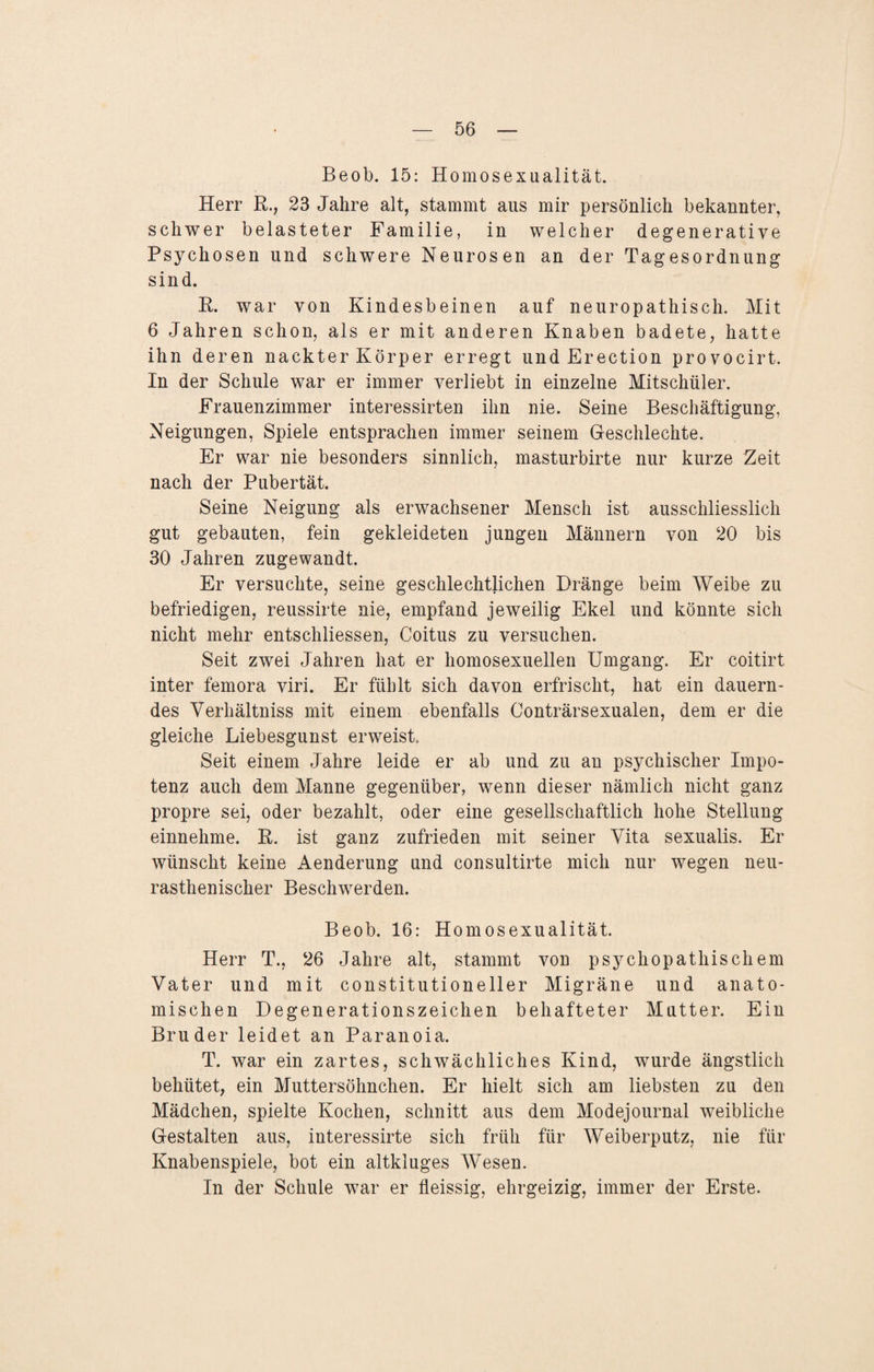 Beob. 15: Homosexualität. Herr R., 23 Jahre alt, stammt aus mir persönlich bekannter, schwer belasteter Familie, in welcher degenerative Psychosen und schwere Neurosen an der Tagesordnung sind. R. war von Kindesbeinen auf neuropathisch. Mit 6 Jahren schon, als er mit anderen Knaben badete, hatte ihn deren nackter Körper erregt und Erection provocirt. In der Schule war er immer verliebt in einzelne Mitschüler. Frauenzimmer interessirten ihn nie. Seine Beschäftigung, Neigungen, Spiele entsprachen immer seinem Geschlechte. Er war nie besonders sinnlich, masturbirte nur kurze Zeit nach der Pubertät. Seine Neigung als erwachsener Mensch ist ausschliesslich gut gebauten, fein gekleideten jungen Männern von 20 bis 30 Jahren zugewandt. Er versuchte, seine geschlechtlichen Dränge beim Weibe zu befriedigen, reussirte nie, empfand jeweilig Ekel und könnte sich nicht mehr entschliessen, Coitus zu versuchen. Seit zwei Jahren hat er homosexuellen Umgang. Er coitirt inter femora viri. Er fühlt sich davon erfrischt, hat ein dauern¬ des Verhältniss mit einem ebenfalls Conträrsexualen, dem er die gleiche Liebesgunst erweist Seit einem Jahre leide er ab und zu an psychischer Impo¬ tenz auch dem Manne gegenüber, wenn dieser nämlich nicht ganz propre sei, oder bezahlt, oder eine gesellschaftlich hohe Stellung einnehme. R. ist ganz zufrieden mit seiner Vita sexualis. Er wünscht keine Aenderung und consultirte mich nur wegen neu- rasthenischer Beschwerden. Beob. 16: Homosexualität. Herr T., 26 Jahre alt, stammt von psychopathischem Vater und mit constitutione 11 er Migräne und anato¬ mischen Degenerationszeichen behafteter Mutter. Ein Bruder leidet an Paranoia. T. war ein zartes, schwächliches Kind, wurde ängstlich behütet, ein Muttersöhnchen. Er hielt sich am liebsten zu den Mädchen, spielte Kochen, schnitt aus dem Modejournal weibliche Gestalten aus, interessirte sich früh für Weiberputz, nie für Knabenspiele, bot ein altkluges Wesen. In der Schule war er fleissig, ehrgeizig, immer der Erste.