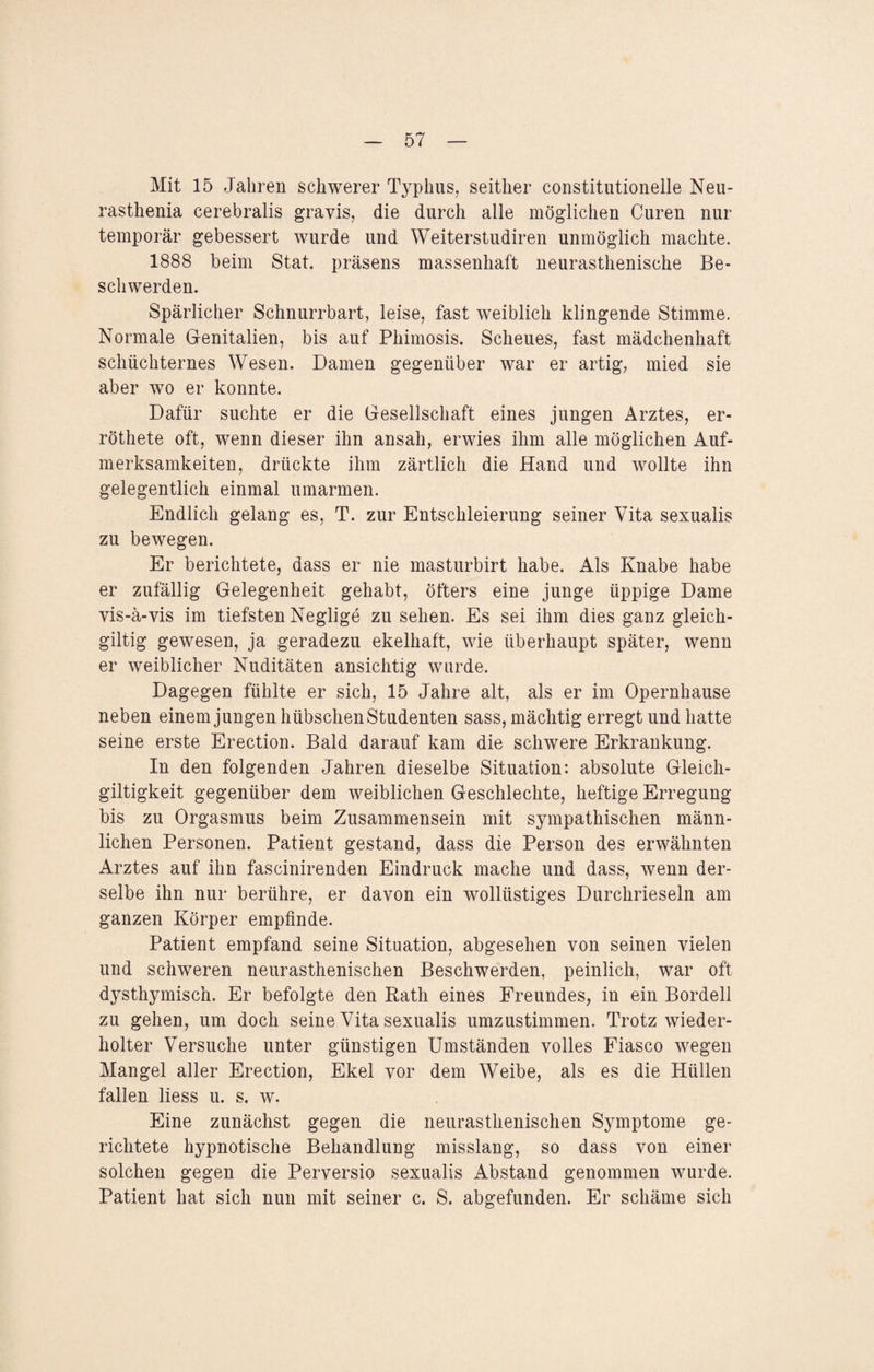 Mit 15 Jahren schwerer Typhus, seither constitutioneile Neu- rasthenia cerebralis gravis, die durch alle möglichen Curen nur temporär gebessert wurde und Weiterstudiren unmöglich machte. 1888 beim Stat. präsens massenhaft neurasthenische Be¬ schwerden. Spärlicher Schnurrbart, leise, fast weiblich klingende Stimme. Normale Genitalien, bis auf Phimosis. Scheues, fast mädchenhaft schüchternes Wesen. Damen gegenüber war er artig, mied sie aber wo er konnte. Dafür suchte er die Gesellschaft eines jungen Arztes, er- röthete oft, wenn dieser ihn ansah, erwies ihm alle möglichen Auf¬ merksamkeiten, drückte ihm zärtlich die Hand und wollte ihn gelegentlich einmal umarmen. Endlich gelang es, T. zur Entschleierung seiner Vita sexualis zu bewegen. Er berichtete, dass er nie masturbirt habe. Als Knabe habe er zufällig Gelegenheit gehabt, öfters eine junge üppige Dame vis-ä-vis im tiefsten Neglige zu sehen. Es sei ihm dies ganz gleich- giltig gewesen, ja geradezu ekelhaft, wie überhaupt später, wenn er weiblicher Nuditäten ansichtig wurde. Dagegen fühlte er sich, 15 Jahre alt, als er im Opernhause neben einem jungen hübschen Studenten sass, mächtig erregt und hatte seine erste Erection. Bald darauf kam die schwere Erkrankung. In den folgenden Jahren dieselbe Situation: absolute Gleich¬ giltigkeit gegenüber dem weiblichen Geschlechte, heftige Erregung bis zu Orgasmus beim Zusammensein mit sympathischen männ¬ lichen Personen. Patient gestand, dass die Person des erwähnten Arztes auf ihn fascinirenden Eindruck mache und dass, wenn der¬ selbe ihn nur berühre, er davon ein wollüstiges Durchrieseln am ganzen Körper empfinde. Patient empfand seine Situation, abgesehen von seinen vielen und schweren neurasthenischen Beschwerden, peinlich, war oft dysthymisch. Er befolgte den Rath eines Freundes, in ein Bordell zu gehen, um doch seine Vita sexualis umzustimmen. Trotz wieder¬ holter Versuche unter günstigen Umständen volles Fiasco wegen Mangel aller Erection, Ekel vor dem Weibe, als es die Hüllen fallen Hess u. s. w. Eine zunächst gegen die neurasthenischen Symptome ge¬ richtete hypnotische Behandlung misslang, so dass von einer solchen gegen die Perversio sexualis Abstand genommen wurde. Patient hat sich nun mit seiner c. S. abgefunden. Er schäme sich