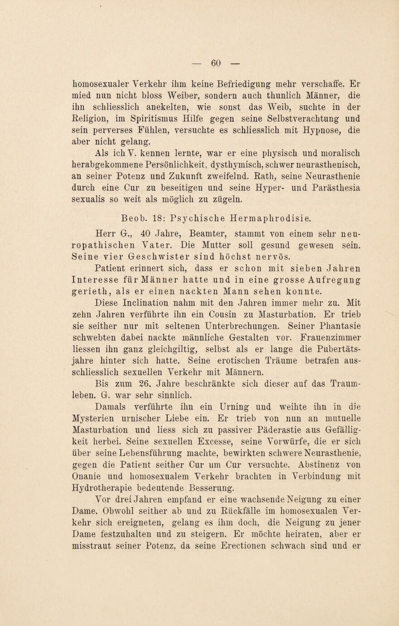 homosexualer Verkehr ihm keine Befriedigung mehr verschaffe. Er mied nun nicht bloss Weiber, sondern auch thunlich Männer, die ihn schliesslich anekelten, wie sonst das Weib, suchte in der Religion, im Spiritismus Hilfe gegen seine Selbstverachtung und sein perverses Fühlen, versuchte es schliesslich mit Hypnose, die aber nicht gelang. Als ich V. kennen lernte, war er eine physisch und moralisch herabgekommene Persönlichkeit, dysthymisch, schwer neurasthenisch, an seiner Potenz und Zukunft zweifelnd. Rath, seine Neurasthenie durch eine Cur zu beseitigen und seine Hyper- und Parästhesia sexualis so weit als möglich zu zügeln. Beob. 18: Psychische Hermaphrodisie. Herr Gr., 40 Jahre, Beamter, stammt von einem sehr neu- ropathischen Vater. Die Mutter soll gesund gewesen sein. Seine vier Geschwister sind höchst nervös. Patient erinnert sich, dass er schon mit sieben Jahren Interesse für Männer hatte und in eine grosse Aufregung gerieth, als er einen nackten Mann sehen konnte. Diese Inclination nahm mit den Jahren immer mehr zu. Mit zehn Jahren verführte ihn ein Cousin zu Masturbation. Er trieb sie seither nur mit seltenen Unterbrechungen. Seiner Phantasie schwebten dabei nackte männliche Gestalten vor. Frauenzimmer Hessen ihn ganz gleichgiltig, selbst als er lange die Pubertäts¬ jahre hinter sich hatte. Seine erotischen Träume betrafen aus¬ schliesslich sexuellen Verkehr mit Männern. Bis zum 26. Jahre beschränkte sich dieser auf das Traum¬ leben. G. war sehr sinnlich. Damals verführte ihn ein Urning und weihte ihn in die Mysterien urnischer Liebe ein. Er trieb von nun an mutuelle Masturbation und Hess sich zu passiver Päderastie aus Gefällig¬ keit herbei. Seine sexuellen Excesse, seine Vorwürfe, die er sich über seine Lebensführung machte, bewirkten schwere Neurasthenie, gegen die Patient seither Cur um Cur versuchte. Abstinenz von Onanie und homosexualem Verkehr brachten in Verbindung mit Hydrotherapie bedeutende Besserung. Vor drei Jahren empfand er eine wachsende Neigung zu einer Dame. Obwohl seither ab und zu Rückfälle im homosexualen Ver¬ kehr sich ereigneten, gelang es ihm doch, die Neigung zu jener Dame festzuhalten und zu steigern. Er möchte heiraten, aber er misstraut seiner Potenz, da seine Erectionen schwach sind und er