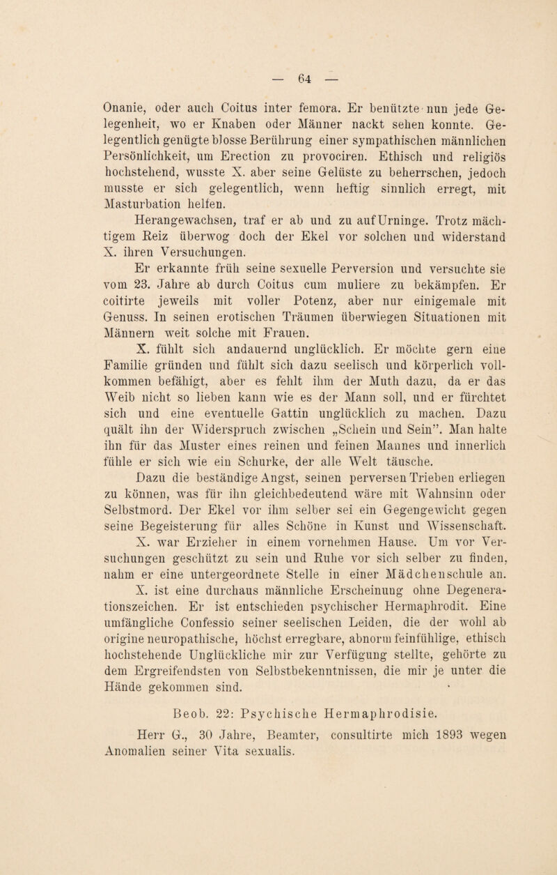 Onanie, oder auch Coitus inter femora. Er benützte nun jede Ge¬ legenheit, wo er Knaben oder Männer nackt sehen konnte. Ge¬ legentlich genügte blosse Berührung einer sympathischen männlichen Persönlichkeit, um Erection zu provociren. Ethisch und religiös hochstehend, wusste X. aber seine Gelüste zu beherrschen, jedoch musste er sich gelegentlich, wenn heftig sinnlich erregt, mit Masturbation helfen. Herangewachsen, traf er ab und zu auf Urninge. Trotz mäch¬ tigem Reiz überwog doch der Ekel vor solchen und widerstand X. ihren Versuchungen. Er erkannte früh seine sexuelle Perversion und versuchte sie vom 23. Jahre ab durch Coitus cum muliere zu bekämpfen. Er coitirte jeweils mit voller Potenz, aber nur einigemale mit Genuss. In seinen erotischen Träumen überwiegen Situationen mit Männern weit solche mit Frauen. X. fühlt sich andauernd unglücklich. Er möchte gern eine Familie gründen und fühlt sich dazu seelisch und körperlich voll¬ kommen befähigt, aber es fehlt ihm der Mutli dazu, da er das Weib nicht so lieben kann wie es der Mann soll, und er fürchtet sich und eine eventuelle Gattin unglücklich zu machen. Dazu quält ihn der Widerspruch zwischen „Schein und Sein”. Man halte ihn für das Muster eines reinen und feinen Mannes und innerlich fühle er sich wie ein Schurke, der alle Welt täusche. Dazu die beständige Angst, seinen perversen Trieben erliegen zu können, was für ihn gleichbedeutend wäre mit Wahnsinn oder Selbstmord. Der Ekel vor ihm selber sei ein Gegengewicht gegen seine Begeisterung für alles Schöne in Kunst und Wissenschaft. X. war Erzieher in einem vornehmen Hause. Um vor Ver¬ suchungen geschützt zu sein und Ruhe vor sich selber zu finden, nahm er eine untergeordnete Stelle in einer Mädchenschule an. X. ist eine durchaus männliche Erscheinung ohne Degenera¬ tionszeichen. Er ist entschieden psychischer Hermaphrodit. Eine umfängliche Confessio seiner seelischen Leiden, die der wohl ab origine neuropathische, höchst erregbare, abnorm feinfühlige, ethisch hochstehende Unglückliche mir zur Verfügung stellte, gehörte zu dem Ergreifendsten von Selbstbekenntnissen, die mir je unter die Hände gekommen sind. Beob. 22: Psychische Hermaphrodisie. Herr G., 30 Jahre, Beamter, consultirte mich 1893 wegen Anomalien seiner Vita sexualis.