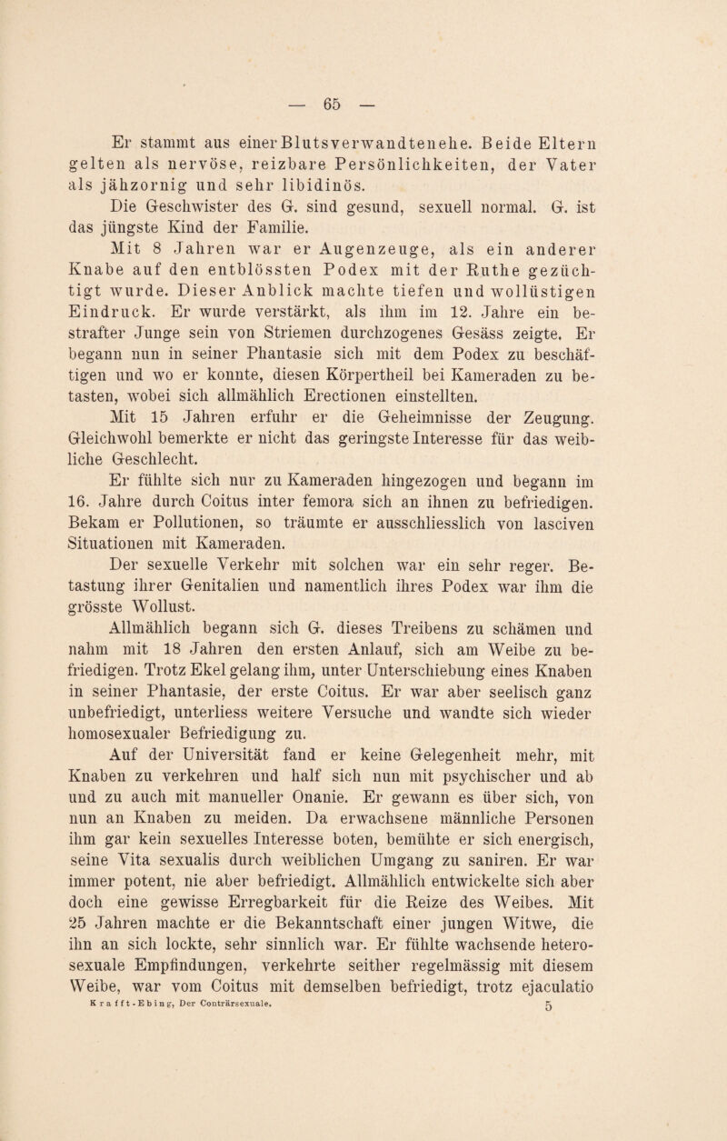 Er stammt aus einerBlutsverwandtenelie. Beide Eltern gelten als nervöse, reizbare Persönlichkeiten, der Vater als jähzornig und sehr libidinös. Die Geschwister des G. sind gesund, sexuell normal. G. ist das jüngste Kind der Familie. Mit 8 Jahren war er Augenzeuge, als ein anderer Knabe auf den entblössten Podex mit der Ruthe gezüch¬ tigt wurde. Dieser Anblick machte tiefen und wollüstigen Eindruck. Er wurde verstärkt, als ihm im 12. Jahre ein be¬ strafter Junge sein von Striemen durchzogenes Gesäss zeigte. Er begann nnn in seiner Phantasie sich mit dem Podex zu beschäf¬ tigen und wo er konnte, diesen Körpertheil bei Kameraden zu be¬ tasten, wobei sich allmählich Erectionen einstellten. Mit 15 Jahren erfuhr er die Geheimnisse der Zeugung. Gleichwohl bemerkte er nicht das geringste Interesse für das weib¬ liche Geschlecht. Er fühlte sich nur zu Kameraden hingezogen und begann im 16. Jahre durch Coitus inter femora sich an ihnen zu befriedigen. Bekam er Pollutionen, so träumte er ausschliesslich von lasciven Situationen mit Kameraden. Der sexuelle Verkehr mit solchen war ein sehr reger. Be¬ tastung ihrer Genitalien und namentlich ihres Podex war ihm die grösste Wollust. Allmählich begann sich G. dieses Treibens zu schämen und nahm mit 18 Jahren den ersten Anlauf, sich am Weibe zu be¬ friedigen. Trotz Ekel gelang ihm, unter Unterschiebung eines Knaben in seiner Phantasie, der erste Coitus. Er war aber seelisch ganz unbefriedigt, unterliess weitere Versuche und wandte sich wieder homosexualer Befriedigung zu. Auf der Universität fand er keine Gelegenheit mehr, mit Knaben zu verkehren und half sich nun mit psychischer und ab und zu auch mit manueller Onanie. Er gewann es über sich, von nun an Knaben zu meiden. Da erwachsene männliche Personen ihm gar kein sexuelles Interesse boten, bemühte er sich energisch, seine Vita sexualis durch weiblichen Umgang zu saniren. Er war immer potent, nie aber befriedigt. Allmählich entwickelte sich aber doch eine gewisse Erregbarkeit für die Reize des Weibes. Mit 25 Jahren machte er die Bekanntschaft einer jungen Witwe, die ihn an sich lockte, sehr sinnlich war. Er fühlte wachsende hetero¬ sexuale Empfindungen, verkehrte seither regelmässig mit diesem Weibe, war vom Coitus mit demselben befriedigt, trotz ejaculatio K ra fft-Ebing-, Der Conträrsexuale. Fi