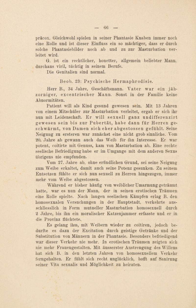 präcox. Gleichwohl spielen in seiner Phantasie Knaben immer noch eine Polle und ist dieser Einfluss ein so mächtiger, dass er durch solche Phantasiebilder noch ab und zu zur Masturbation ver¬ leitet wird. G. ist ein rechtlicher, honetter, allgemein beliebter Mann, durchaus viril, tüchtig in seinem Berufe. Die Genitalien sind normal. Beob. 23: Psychische Hermaphrodisie. Herr B., 34 Jahre, Geschäftsmann. Vater war ein jäh¬ zorniger, excentrischer Mann. Sonst in der Familie keine Abnormitäten. Patient will als Kind gesund gewesen sein. Mit 13 Jahren von einem Mitschüler zur Masturbation verleitet, ergab er sich ihr nun mit Leidenschaft. Er will sexuell ganz undifferenzirt gewesen sein bis zur Pubertät, habe dann für Herren ge¬ schwärmt, von Damen sich eher abgestossen gefühlt. Seine Neigung zu ersteren war zunächst eine nicht grob sinnliche. Vom 20. Jahre ab gewann auch das Weib für ihn Interesse. Er war potent, coitirte mit Genuss, kam von Masturbation ab. Eine rechte seelische Befriedigung habe er im Umgänge mit dem anderen Sexus übrigens nie empfunden. Vom 27. Jahre ab, ohne erfindlichen Grund, sei seine Neigung zum Weibe erkaltet, damit auch seine Potenz gesunken. Zu seinem Entsetzen fühlte er sich nun sexuell zu Herren hingezogen, immer mehr vom Weibe abgestossen. Während er bisher häufig von weiblicher Umarmung geträumt hatte, war es nun der Mann, der in seinen erotischen Träumen eine Rolle spielte. Nach langen seelischen Kämpfen erlag B. den homosexualen Versuchungen in der Hauptstadt, verkehrte aus¬ schliesslich in Form mutueller Masturbation homosexuell durch 2 Jahre, bis ihn ein moralischer Katzenjammer erfasste und er in die Provinz flüchtete. Es gelang ihm, mit Weibern wieder zu coitiren, jedoch be¬ durfte es dazu der Excitation durch geistige Getränke und der Substitution von Männern in der Phantasie. Besonders befriedigend war dieser Verkehr nie mehr. In erotischen Träumen zeigten sich nie mehr EYauengestalten. Mit äusserster Anstrengung des Willens hat sich B. in den letzten Jahren von homosexuellem Verkehr ferngehalten. Er fühlt sich recht unglücklich, hofft auf Sanirung seiner Vita sexualis und Möglichkeit zu heiraten.