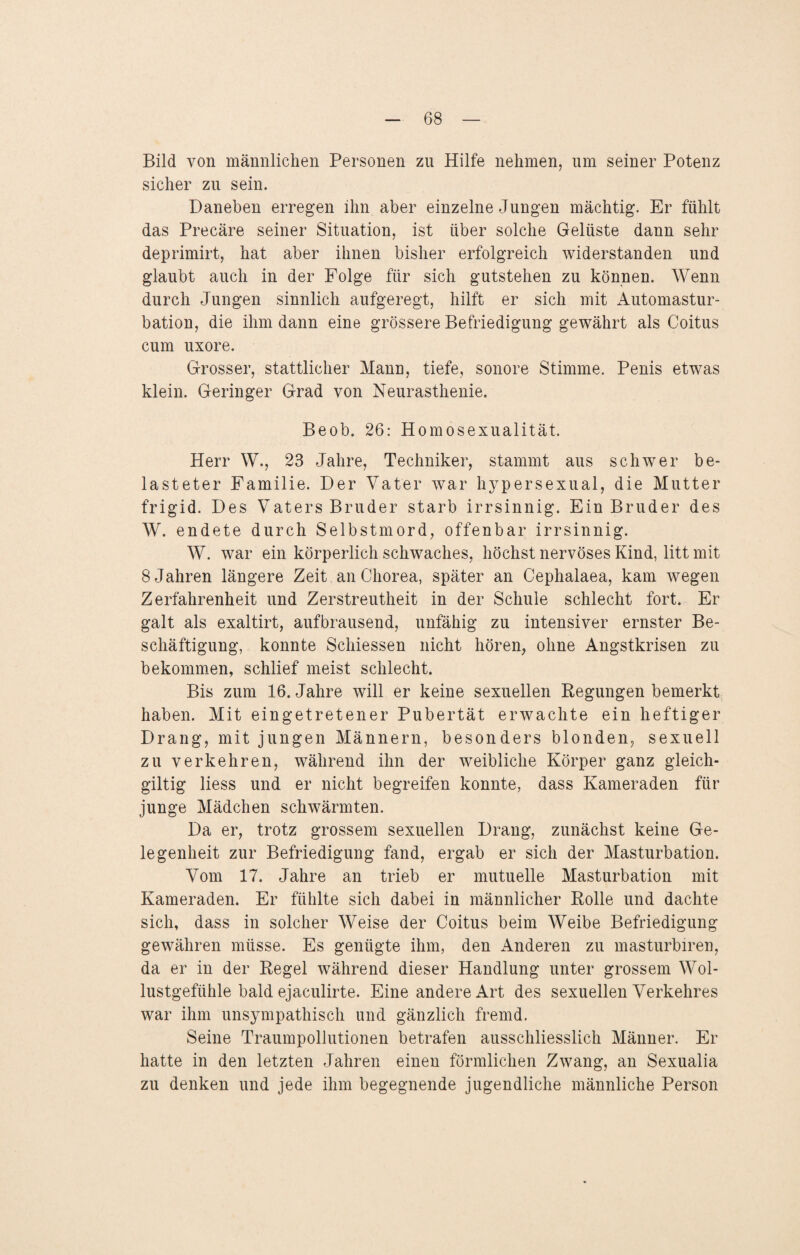 Bild von männlichen Personen zu Hilfe nehmen, um seiner Potenz sicher zu sein. Daneben erregen ihn aber einzelne Jungen mächtig. Er fühlt das Precäre seiner Situation, ist über solche Gelüste dann sehr deprimirt, hat aber ihnen bisher erfolgreich widerstanden und glaubt auch in der Folge für sich gutstehen zu können. Wenn durch Jungen sinnlich aufgeregt, hilft er sich mit Automastur- bation, die ihm dann eine grössere Befriedigung gewährt als Coitus cum uxore. Grosser, stattlicher Mann, tiefe, sonore Stimme. Penis etwas klein. Geringer Grad von Neurasthenie. Beob. 26: Homosexualität. Herr W., 23 Jahre, Techniker, stammt aus schwer be¬ lasteter Familie. Der Vater war hypersexual, die Mutter frigid. Des Vaters Bruder starb irrsinnig. Ein Bruder des W. endete durch Selbstmord, offenbar irrsinnig. W. war ein körperlich schwaches, höchst nervöses Kind, litt mit 8 Jahren längere Zeit an Chorea, später an Cephalaea, kam wegen Zerfahrenheit und Zerstreutheit in der Schule schlecht fort. Er galt als exaltirt, aufbrausend, unfähig zu intensiver ernster Be¬ schäftigung, konnte Schiessen nicht hören, ohne Angstkrisen zu bekommen, schlief meist schlecht. Bis zum 16. Jahre will er keine sexuellen Regungen bemerkt haben. Mit eingetretener Pubertät erwachte ein heftiger Drang, mit jungen Männern, besonders blonden, sexuell zu verkehren, während ihn der weibliche Körper ganz gleich- giltig liess und er nicht begreifen konnte, dass Kameraden für junge Mädchen schwärmten. Da er, trotz grossem sexuellen Drang, zunächst keine Ge¬ legenheit zur Befriedigung fand, ergab er sich der Masturbation. Vom 17. Jahre an trieb er mutuelle Masturbation mit Kameraden. Er fühlte sich dabei in männlicher Rolle und dachte sich, dass in solcher Weise der Coitus beim Weibe Befriedigung gewähren müsse. Es genügte ihm, den Anderen zu masturbiren, da er in der Regel während dieser Handlung unter grossem Wol¬ lustgefühle bald ejaculirte. Eine andere Art des sexuellen Verkehres war ihm unsympathisch und gänzlich fremd. Seine Traumpollutionen betrafen ausschliesslich Männer. Er hatte in den letzten Jahren einen förmlichen Zwang, an Sexualia zu denken und jede ihm begegnende jugendliche männliche Person