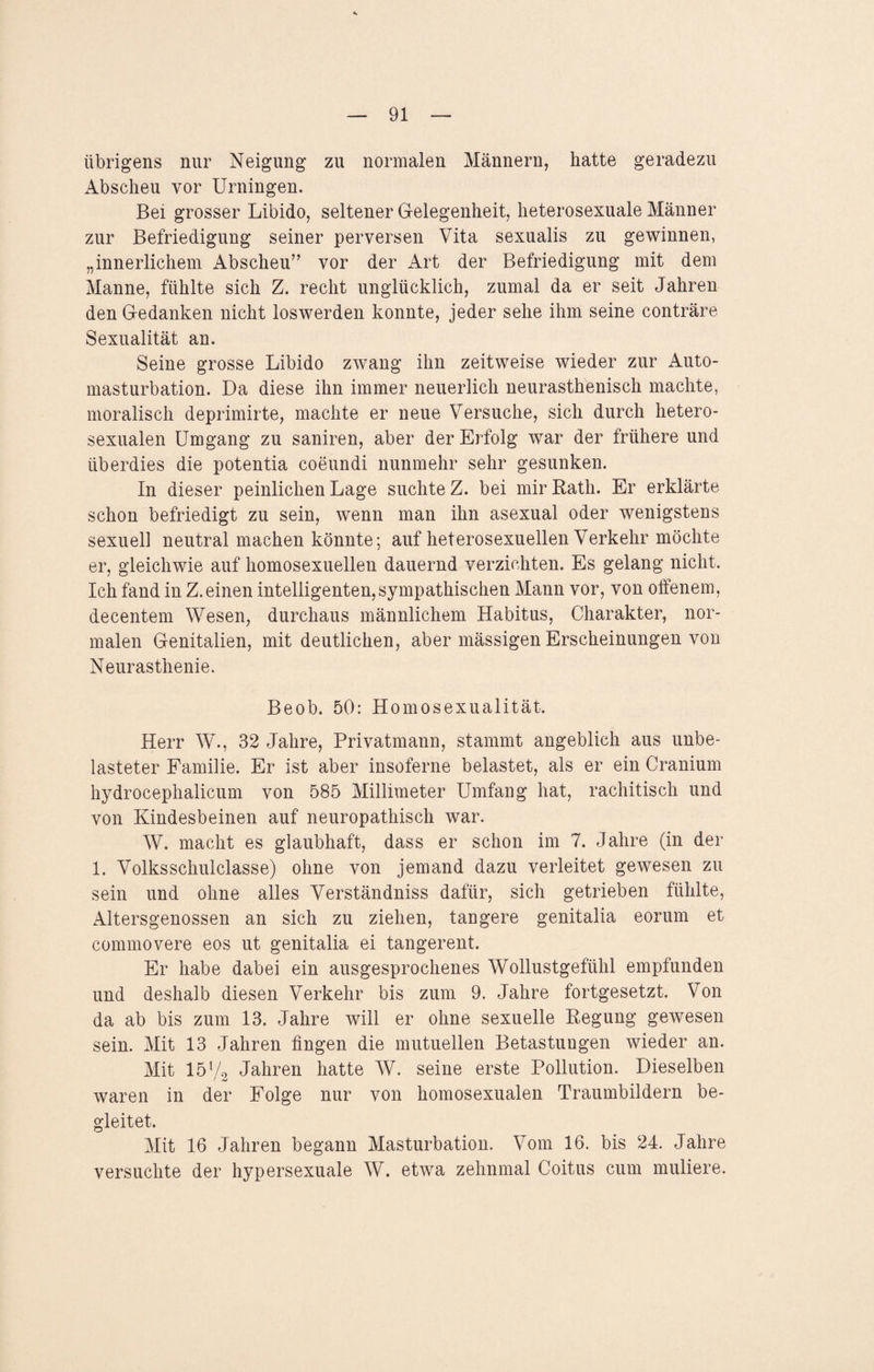 übrigens nur Neigung zu normalen Männern, hatte geradezu xibscheu vor Urningen. Bei grosser Libido, seltener Gelegenheit, heterosexuale Männer zur Befriedigung seiner perversen Vita sexualis zu gewinnen, „innerlichem Abscheu” vor der Art der Befriedigung mit dem Manne, fühlte sich Z. recht unglücklich, zumal da er seit Jahren den Gedanken nicht loswerden konnte, jeder sehe ihm seine conträre Sexualität an. Seine grosse Libido zwang ihn zeitweise wieder zur Auto- masturbation. Da diese ihn immer neuerlich neurasthenisch machte, moralisch deprimirte, machte er neue Versuche, sich durch hetero¬ sexualen Umgang zu saniren, aber der Erfolg war der frühere und überdies die potentia coeundi nunmehr sehr gesunken. In dieser peinlichen Lage suchte Z. bei mir Rath. Er erklärte schon befriedigt zu sein, wenn man ihn asexual oder wenigstens sexuell neutral machen könnte; auf heterosexuellen Verkehr möchte er, gleichwie auf homosexuellen dauernd verzichten. Es gelang nicht. Ich fand in Z.einen intelligenten,sympathischen Mann vor, von offenem, decentem Wesen, durchaus männlichem Habitus, Charakter, nor¬ malen Genitalien, mit deutlichen, aber mässigen Erscheinungen von Neurasthenie. Beob. 50: Homosexualität. Herr W., 32 Jahre, Privatmann, stammt angeblich aus unbe¬ lasteter Familie. Er ist aber insoferne belastet, als er ein Cranium hydrocephalicum von 585 Millimeter Umfang hat, rachitisch und von Kindesbeinen auf neuropathiseh war. W. macht es glaubhaft, dass er schon im 7. Jahre (in der 1. Volksschulclasse) ohne von jemand dazu verleitet gewesen zu sein und ohne alles Verständniss dafür, sich getrieben fühlte, Altersgenossen an sich zu ziehen, tangere genitalia eorum et commovere eos ut genitalia ei tangerent. Er habe dabei ein ausgesprochenes Wollustgefühl empfunden und deshalb diesen Verkehr bis zum 9. Jahre fortgesetzt. Von da ab bis zum 13. Jahre will er ohne sexuelle Regung gewesen sein. Mit 13 Jahren fingen die mutuellen Betastungen wieder an. Mit 15V2 Jahren hatte W. seine erste Pollution. Dieselben waren in der Folge nur von homosexualen Traumbildern be¬ gleitet. Mit 16 Jahren begann Masturbation. Vom 16. bis 24. Jahre versuchte der hypersexuale W. etwa zehnmal Coitus cum muliere.