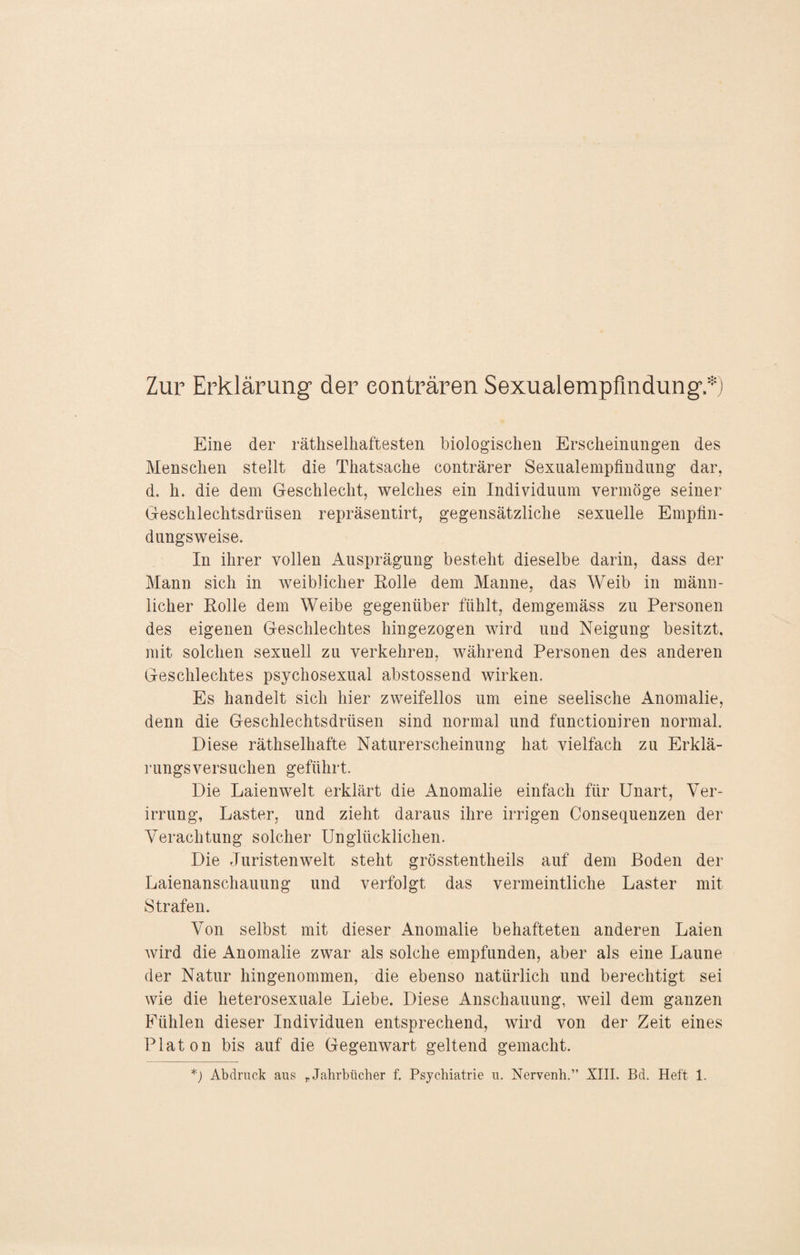 Zur Erklärung der eonträren Sexualempfindung.*) Eine der rätselhaftesten biologischen Erscheinungen des Menschen stellt die Thatsache conträrer Sexualempfindung dar, d. h. die dem Geschlecht, welches ein Individuum vermöge seiner Geschlechtsdrüsen repräsentirt, gegensätzliche sexuelle Empfin¬ dungsweise. In ihrer vollen Ausprägung besteht dieselbe darin, dass der Mann sich in weiblicher Rolle dem Manne, das Weib in männ¬ licher Rolle dem Weibe gegenüber fühlt, demgemäss zu Personen des eigenen Geschlechtes hingezogen wird und Neigung besitzt, mit solchen sexuell zu verkehren, während Personen des anderen Geschlechtes psychosexual abstossend wirken. Es handelt sich hier zweifellos um eine seelische Anomalie, denn die Geschlechtsdrüsen sind normal und functioniren normal. Diese rätselhafte Naturerscheinung hat vielfach zu Erklä¬ rungsversuchen geführt. Die Laienwelt erklärt die Anomalie einfach für Unart, Ver¬ irrung, Laster, und zieht daraus ihre irrigen Consequenzen der Verachtung solcher Unglücklichen. Die Juristen weit steht grösstenteils auf dem Boden der Laienanschauung und verfolgt das vermeintliche Laster mit Strafen. Von selbst mit dieser Anomalie behafteten anderen Laien Avird die Anomalie zwar als solche empfunden, aber als eine Laune der Natur hingenommen, die ebenso natürlich und berechtigt sei wie die heterosexuale Liebe. Diese Anschauung, Aveil dem ganzen Fühlen dieser Individuen entsprechend, Avird von der Zeit eines Platon bis auf die Gegenwart geltend gemacht.
