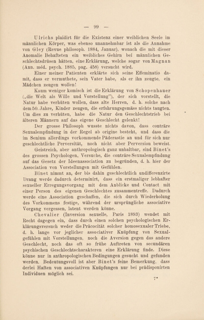 Ulrichs plaidirt für die Existenz einer weiblichen Seele im männlichen Körper, was ebenso unannehmbar ist als die Annahme von Gley (Revue philosoph. 1884, Januar), wonach die mit dieser Anomalie Behafteten ein weibliches Gehirn bei männlichen Ge¬ schlechtsdrüsen hätten, eine Erklärung, welche sogar vonMagnan (Ann. med. psych. 1885, pag. 458) versucht wird. Einer meiner Patienten erklärte sich seine Effeminatio da¬ mit, dass er vermuthete, sein Vater habe, als er ihn zeugte, ein Mädchen zeugen wollen! Kaum weniger komisch ist die Erklärung von Schopenhauer („die Welt als Wille und Vorstellung”), der sich vorstellt, die Natur habe verhüten wollen, dass alte Herren, d. h. solche nach dem 50. Jahre, Kinder zeugen, die erfahrungsgemäss nichts taugten. Um dies zu verhüten, habe die Natur den Geschlechtstrieb bei älteren Männern auf das eigene Geschlecht gelenkt! Der grosse Philosoph wusste nichts davon, dass conträre Sexualempfindung in der Regel ab origine besteht, und dass die im Senium allerdings vorkommende Päderastie an und für sich nur geschlechtliche Perversität, noch nicht aber Perversion beweist. Geistreich, aber anthropologisch ganz unhaltbar, sind Bin et’s des grossen Psychologen, Versuche, die conträre Sexualempfindung auf das Gesetz der Ideenassociation zu begründen, d. h. hier der Association von Vorstellungen mit Gefühlen. Bin et nimmt an, der bis dahin geschlechtlich undifferenzirte Drang werde dadurch determinirt, dass ein erstmaliger lebhafter sexueller Erregungsvorgang mit dem Anblicke und Contact mit einer Person des eigenen Geschlechtes zusammentreffe. Dadurch werde eine Association geschaffen, die sich durch Wiederholung des Vorkommens festige, während der ursprüngliche associative Vorgang vergessen, latent werden könne. Chevalier (Inversion sexuelle, Paris 1893) wendet mit Recht dagegen ein, dass durch einen solchen psychologischen Er¬ klärungsversuch weder die Präcocität solcher homosexualer Triebe, d. h. lange vor jeglicher associativer Knüpfung von Sexual¬ gefühlen mit Vorstellungen, noch die Aversion gegen das andere Geschlecht, noch das oft so frühe Auftreten von secundären psychischen Geschlechtscharakteren eine Erklärung finde. Diese könne nur in anthropologischen Bedingungen gesucht und gefunden werden. Bedeutungsvoll ist aber Bin et’s feine Bemerkung, dass derlei Haften von associativen Knüpfungen nur bei prädisponirten Individuen möglich sei. 7*