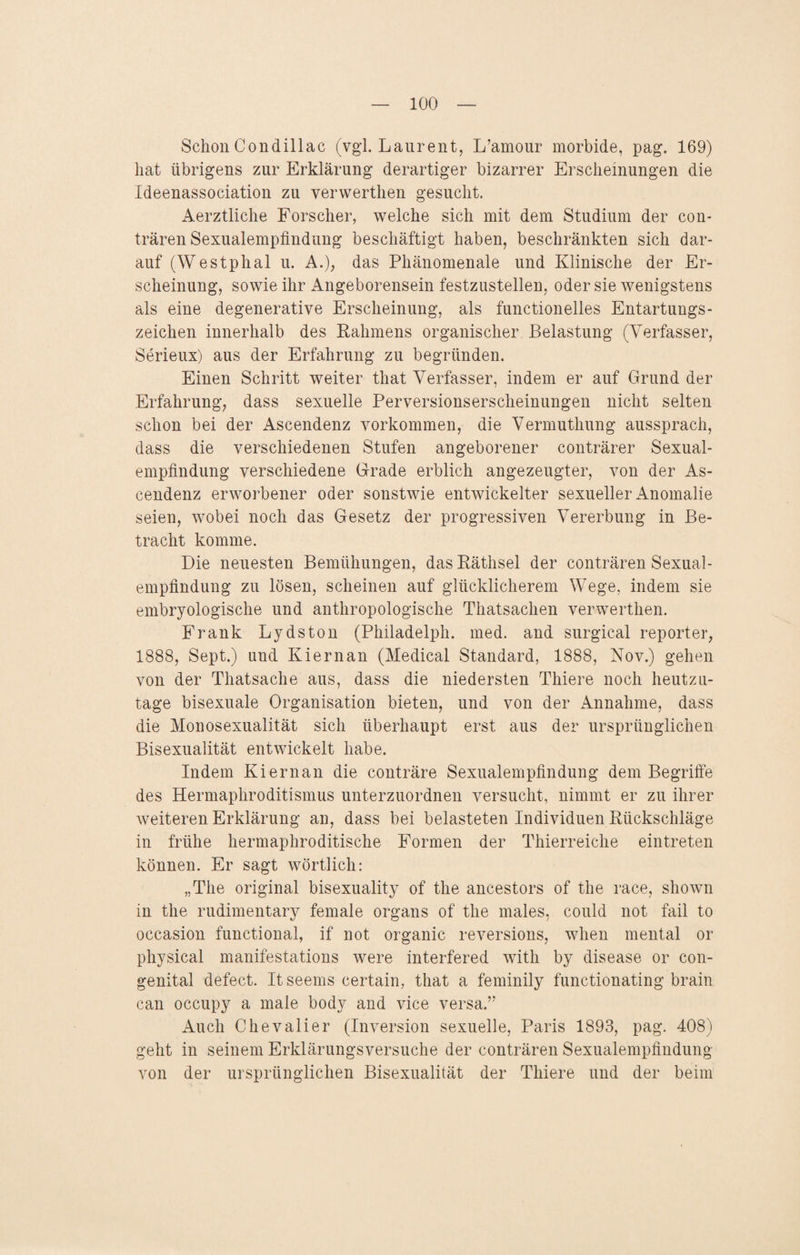 Schon Condillac (vgl. Laurent, L’amour morbide, pag. 169) hat übrigens zur Erklärung derartiger bizarrer Erscheinungen die Ideenassociation zu verwerthen gesucht. Aerztliche Forscher, welche sich mit dem Studium der con- trären Sexualempfindung beschäftigt haben, beschränkten sich dar¬ auf (Westphal u. A.); das Phänomenale und Klinische der Er¬ scheinung, sowie ihr Angeborensein festzustellen, oder sie wenigstens als eine degenerative Erscheinung, als functionelles Entartungs¬ zeichen innerhalb des Rahmens organischer Belastung (Verfasser, Serieux) aus der Erfahrung zu begründen. Einen Schritt weiter that Verfasser, indem er auf Grund der Erfahrung, dass sexuelle Perversionserscheinungen nicht selten schon bei der Ascendenz Vorkommen, die Vermuthung aussprach, dass die verschiedenen Stufen angeborener conträrer Sexual¬ empfindung verschiedene Grade erblich angezeugter, von der As¬ cendenz erworbener oder sonstwie entwickelter sexueller Anomalie seien, wobei noch das Gesetz der progressiven Vererbung in Be¬ tracht komme. Die neuesten Bemühungen, das Räthsel der conträren Sexual¬ empfindung zu lösen, scheinen auf glücklicherem Wege, indem sie embryologische und anthropologische Thatsachen verwerthen. Frank Lydston (Philadelph. med. and surgical reporter, 1888, Sept.) und Kiernan (Medical Standard, 1888, Nov.) gehen von der Thatsache aus, dass die niedersten Thiere noch heutzu¬ tage bisexuale Organisation bieten, und von der Annahme, dass die Monosexualität sich überhaupt erst aus der ursprünglichen Bisexualität entwickelt habe. Indem Kiernan die conträre Sexualempfindung dem Begriffe des Hermaphroditismus unterzuordnen versucht, nimmt er zu ihrer weiteren Erklärung an, dass bei belasteten Individuen Rückschläge in frühe hermaphroditische Formen der Thierreiche eintreten können. Er sagt wörtlich: „The original bisexuality of the ancestors of the race, shown in the rudimentary female Organs of the males, could not fail to occasion functional, if not organic reversions, when mental or physical manifestations were interfered with by disease or con¬ genital defect. Itseems certain, that a feminily functionating brain can occupy a male body and vice versa.” Auch Chevalier (Inversion sexuelle, Paris 1893, pag. 408) geht in seinem Erklärungsversuche der conträren Sexualempfindung von der ursprünglichen Bisexualität der Thiere und der beim