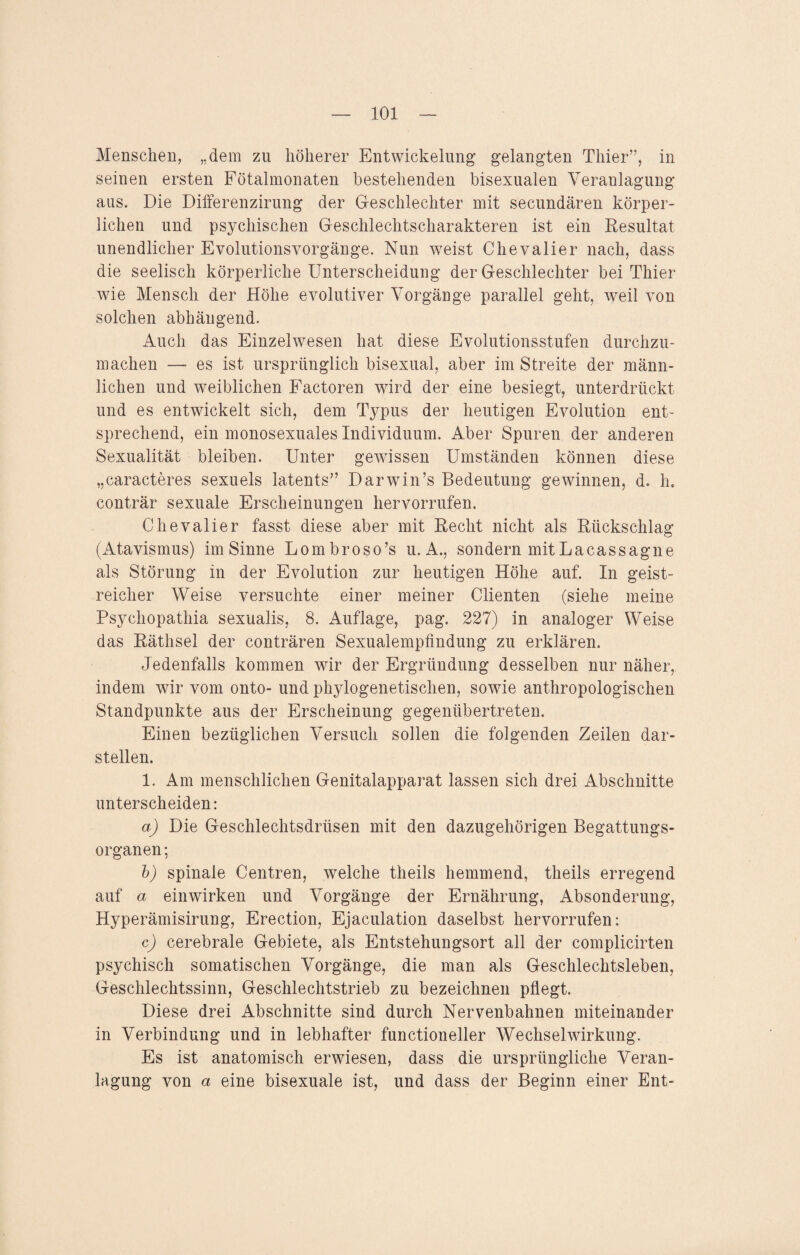Menschen, „dem zu höherer Entwickelung’ gelangten Thier”, in seinen ersten Fötalmonaten bestehenden bisexualen Veranlagung aus. Die Differenzirung der Geschlechter mit secundären körper¬ lichen und psychischen Geschlechtscharakteren ist ein Resultat unendlicher Evolutionsvorgänge. Nun wreist Chevalier nach, dass die seelisch körperliche Unterscheidung der Geschlechter bei Thier wie Mensch der Höhe evolutiver Vorgänge parallel geht, weil von solchen abhängend. Auch das Einzelwesen hat diese Evolutionsstufen durchzu¬ machen —- es ist ursprünglich bisexual, aber im Streite der männ¬ lichen und weiblichen Factoren wird der eine besiegt, unterdrückt und es entwickelt sich, dem Typus der heutigen Evolution ent¬ sprechend, ein monosexuales Individuum. Aber Spuren der anderen Sexualität bleiben. Unter gewissen Umständen können diese „caracteres sexuels latents” Darwin’s Bedeutung gewinnen, d. h. conträr sexuale Erscheinungen hervorrufen. Chevalier fasst diese aber mit Recht nicht als Rückschlag (Atavismus) im Sinne Lombroso’s u. A., sondern mit La ca s sag ne als Störung in der Evolution zur heutigen Höhe auf. In geist¬ reicher Weise versuchte einer meiner Clienten (siehe meine Psychopathia sexualis, 8. Auflage, pag. 227) in analoger Weise das Räthsel der conträren Sexualempfindung zu erklären. Jedenfalls kommen wir der Ergründung desselben nur näher, indem wir vom onto- und phylogenetischen, sowfie anthropologischen Standpunkte aus der Erscheinung gegenübertreten. Einen bezüglichen Versuch sollen die folgenden Zeilen dar¬ stellen. 1. Am menschlichen Genitalapparat lassen sich drei Abschnitte unterscheiden: a) Die Geschlechtsdrüsen mit den dazugehörigen Begattungs¬ organen ; b) spinale Centren, welche theils hemmend, theils erregend auf a einwirken und Vorgänge der Ernährung, Absonderung, Hyperämisirung, Erection, Ejaculation daselbst hervorrufen: c) cerebrale Gebiete, als Entstehungsort all der complicirten psychisch somatischen Vorgänge, die man als Geschlechtsleben, Geschlechtssinn, Geschlechtstrieb zu bezeichnen pflegt. Diese drei Abschnitte sind durch Nervenbahnen miteinander in Verbindung und in lebhafter functioneller Wechselwirkung. Es ist anatomisch erwiesen, dass die ursprüngliche Veran¬ lagung von a eine bisexuale ist, und dass der Beginn einer Ent-