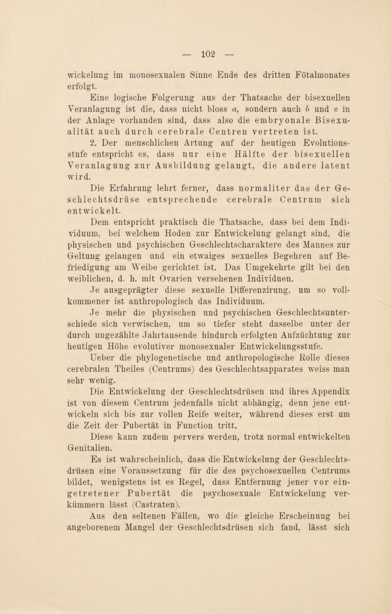 Wickelung im monosexualen Sinne Ende des dritten Fötalmonates erfolgt. Eine logische Folgerung aus der Thatsache der bisexuellen Veranlagung ist die, dass nicht bloss a, sondern auch b und c in der Anlage vorhanden sind, dass also die embryonale Bisexu¬ alität auch durch cerebrale Centren vertreten ist. 2. Der menschlichen Artung auf der heutigen Evolutions¬ stufe entspricht es, dass nur eine Hälfte der bisexuellen Veranlagung zur Ausbildung gelangt, die andere latent wird. Die Erfahrung lehrt ferner, dass normaliter das der Ge¬ schlechtsdrüse entsprechende cerebrale Centrum sich entwickelt. Dem entspricht praktisch die Thatsache, dass bei dem Indi¬ viduum, bei welchem Hoden zur Entwickelung gelangt sind, die physischen und psychischen Geschlechtscharaktere des Mannes zur Geltung gelangen und ein etwaiges sexuelles Begehren auf Be¬ friedigung am Weibe gerichtet ist. Das Umgekehrte gilt bei den weiblichen, d. h. mit Ovarien versehenen Individuen. Je ausgeprägter diese sexuelle Differenzirung, um so voll¬ kommener ist anthropologisch das Individuum. Je mehr die physischen und psychischen Geschlechtsunter¬ schiede sich verwischen, um so tiefer steht dasselbe unter der durch ungezählte Jahrtausende hindurch erfolgten Aufzüchtung zur heutigen Höhe evolutiver monosexualer Entwickelungsstufe. Ueber die phylogenetische und anthropologische Rolle dieses cerebralen Theiles (Centrums) des Geschlechtsapparates weiss man sehr wenig. Die Entwickelung der Geschlechtsdrüsen und ihres Appendix ist von diesem Centrum jedenfalls nicht abhängig, denn jene ent¬ wickeln sich bis zur vollen Reife weiter, während dieses erst um die Zeit der Pubertät in Function tritt. Diese kann zudem pervers werden, trotz normal entwickelten Genitalien. Es ist wahrscheinlich, dass die Entwickelung der Geschlechts¬ drüsen eine Voraussetzung für die des psychosexuellen Centrums bildet, wenigstens ist es Regel, dass Entfernung jener vor ein¬ getretener Pubertät die psychosexuale Entwickelung ver¬ kümmern lässt (Castraten). Aus den seltenen Fällen, wo die gleiche Erscheinung bei angeborenem Mangel der Geschlechtsdrüsen sich fand, lässt sich