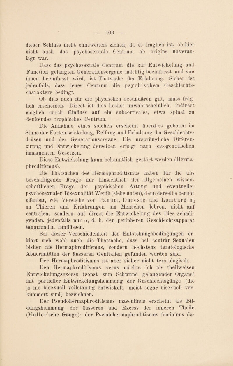 dieser Schluss nicht ohneweiters ziehen, da es fraglich ist, ob hier nicht auch das psychosexuale Centrum ab origine unveran¬ lagt war. Dass das psychosexuale Centrum die zur Entwickelung und Function gelangten Generationsorgane mächtig beeinflusst und von ihnen beeinflusst wird, ist Thatsache der Erfahrung. Sicher ist jedenfalls, dass jenes Centrum die psychischen Geschlechts¬ charaktere bedingt. Ob dies auch für die physischen secundären gilt, muss frag¬ lich erscheinen. Direct ist dies höchst unwahrscheinlich, indirect möglich durch Einfluss auf ein subcorticales, etwa spinal zu denkendes trophisches Centrum. Die Annahme eines solchen erscheint überdies geboten im Sinne der Fortentwickelung, Reifung und Erhaltung der Geschlechts¬ drüsen und der Generationsorgane. Die ursprüngliche Differen- zirung und Entwickelung derselben erfolgt nach ontogenetischen immanenten Gesetzen. Diese Entwickelung kann bekanntlich gestört werden (Herma¬ phroditismus). Die Thatsachen des Hermaphroditismus haben für die uns beschäftigende Frage nur hinsichtlich der allgemeinen wissen¬ schaftlichen Frage der psychischen Artung und eventueller psychosexualer Bisexualität Werth (siehe unten), denn derselbe beruht offenbar, wie Versuche von Panum, Dureste und Lombardini an Thieren und Erfahrungen am Menschen lehren, nicht auf centralen, sondern auf direct die Entwickelung des Eies schädi¬ genden, jedenfalls nur a, d. h. den peripheren Geschlechtsapparat tangirenden Einflüssen. Bei dieser Verschiedenheit der Entstehungsbedingungen er¬ klärt sich wohl auch die Thatsache, dass bei conträr Sexualen bisher nie Hermaphroditismus, sondern höchstens teratologische Abnormitäten der äusseren Genitalien gefunden worden sind. Der Hermaphroditismus ist aber sicher nicht teratologisch. Den Hermaphroditismus verus möchte ich als theilweisen Entwickelungsexcess (sonst zum Schwund gelangender Organe) mit partieller Entwickelungshemmung der Geschlechtsgänge (die ja nie bisexuell vollständig entwickelt, meist sogar bisexuell ver¬ kümmert sind) bezeichnen. Der Pseudohermaphroditismus masculinus erscheint als Bil¬ dungshemmung der äusseren und Excess der inneren Theile (Müller’sche Gänge); der Pseudohermaphroditismus femininus da-