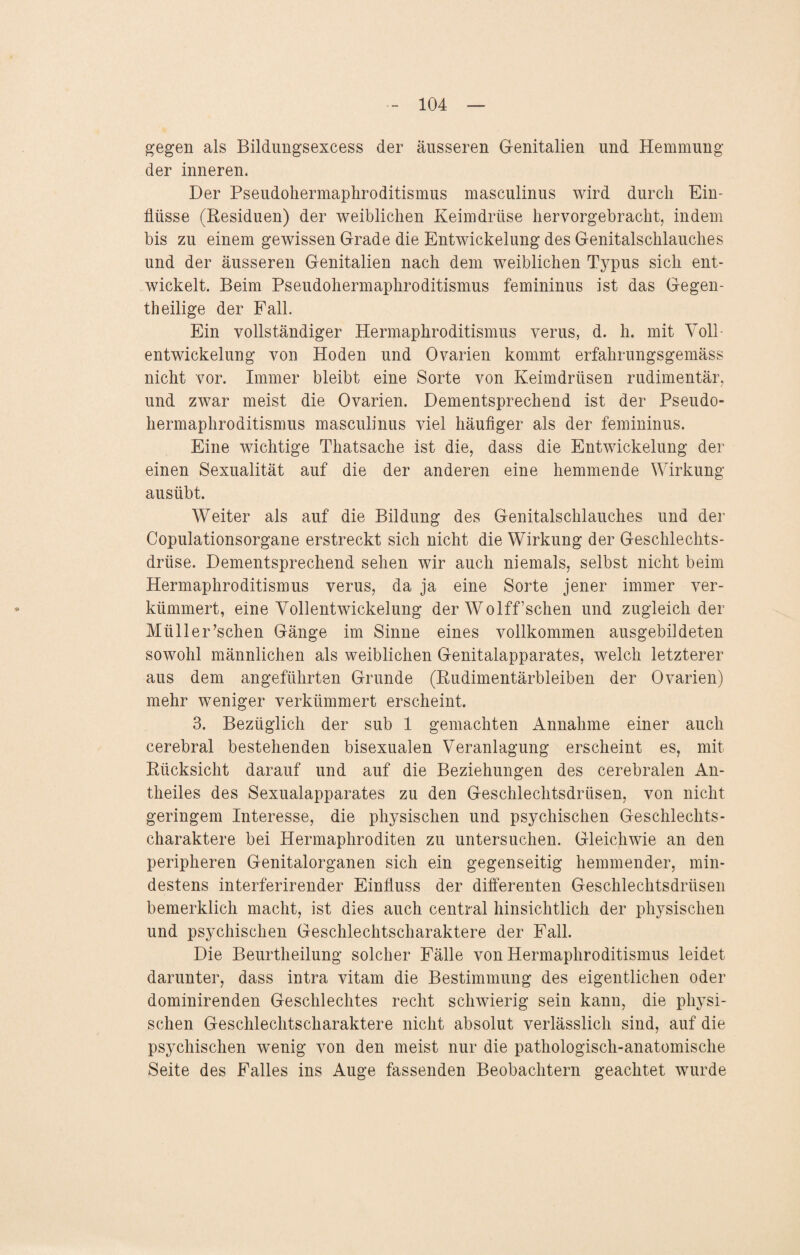 gegen als Bildungsexcess der äusseren Genitalien und Hemmung der inneren. Der Pseudohermaphroditismus masculinus wird durch Ein¬ flüsse (Residuen) der weiblichen Keimdrüse hervorgebracht, indem bis zu einem gewissen Grade die Entwickelung des Genitalschlauches und der äusseren Genitalien nach dem weiblichen Typus sich ent¬ wickelt. Beim Pseudohermaphroditismus femininus ist das Gegen¬ teilige der Fall. Ein vollständiger Hermaphroditismus verus, d. h. mit Yoll- entwickelung von Hoden und Ovarien kommt erfahrungsgemäss nicht vor. Immer bleibt eine Sorte von Keimdrüsen rudimentär, und zwar meist die Ovarien. Dementsprechend ist der Pseudo¬ hermaphroditismus masculinus viel häufiger als der femininus. Eine wichtige Thatsache ist die, dass die Entwickelung der einen Sexualität auf die der anderen eine hemmende Wirkung ausübt. Weiter als auf die Bildung des Genitalschlauches und der Copulationsorgane erstreckt sich nicht die Wirkung der Geschlechts¬ drüse. Dementsprechend sehen wir auch niemals, selbst nicht beim Hermaphroditismus verus, da ja eine Sorte jener immer ver¬ kümmert, eine Vollentwickelung der Wolfffschen und zugleich der Müller’schen Gänge im Sinne eines vollkommen ausgebildeten sowohl männlichen als weiblichen Genitalapparates, welch letzterer aus dem angeführten Grunde (Rudimentärbleiben der Ovarien) mehr weniger verkümmert erscheint. 3. Bezüglich der sub 1 gemachten Annahme einer auch cerebral bestehenden bisexualen Veranlagung erscheint es, mit Rücksicht darauf und auf die Beziehungen des cerebralen An- theiles des Sexualapparates zu den Geschlechtsdrüsen, von nicht geringem Interesse, die physischen und psychischen Geschlechts¬ charaktere bei Hermaphroditen zu untersuchen. Gleichwie an den peripheren Genitalorganen sich ein gegenseitig hemmender, min¬ destens interferirender Einfluss der differenten Geschlechtsdrüsen bemerklich macht, ist dies auch central hinsichtlich der physischen und psychischen Geschlechtscharaktere der Fall. Die Beurtheilung solcher Fälle von Hermaphroditismus leidet darunter, dass intra vitam die Bestimmung des eigentlichen oder dominirenden Geschlechtes recht schwierig sein kann, die physi¬ schen Geschlechtscharaktere nicht absolut verlässlich sind, auf die psychischen wenig von den meist nur die pathologisch-anatomische Seite des Falles ins Auge fassenden Beobachtern geachtet wurde