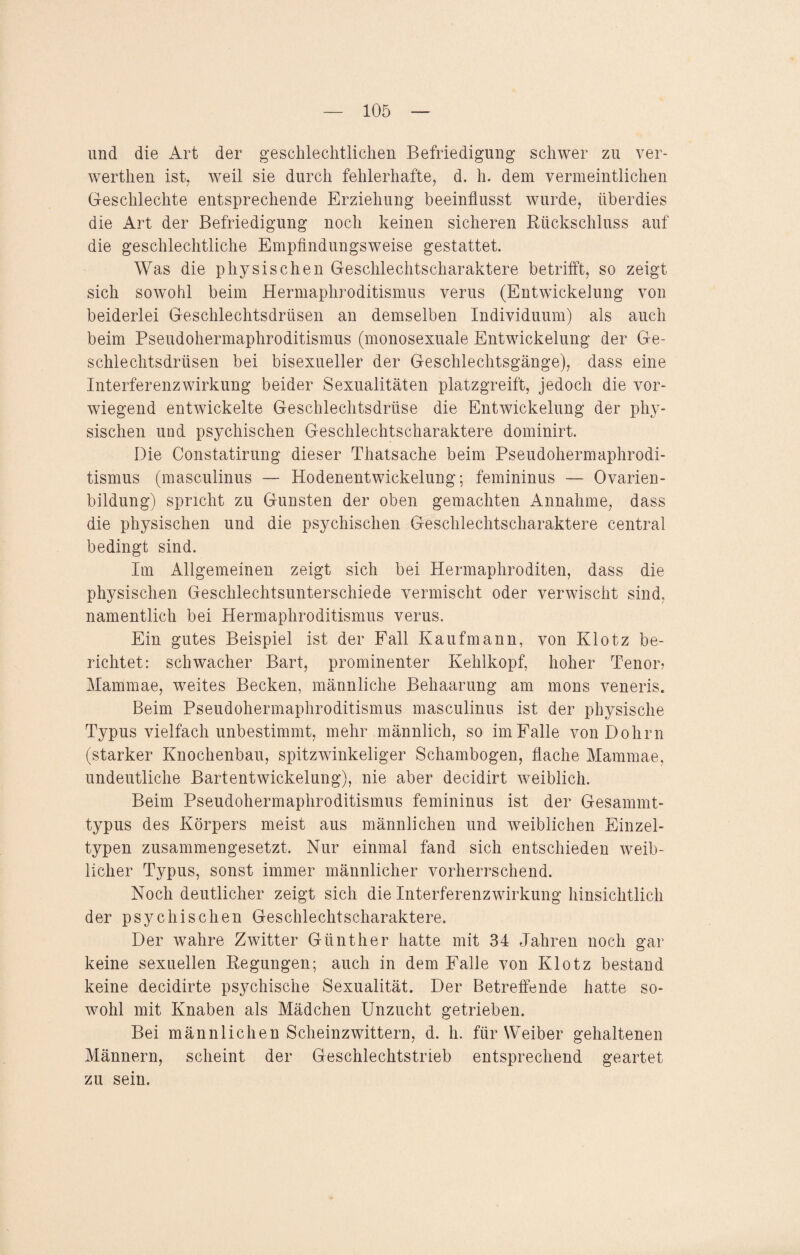 und die Art der geschlechtlichen Befriedigung schwer zu ver¬ werten ist, weil sie durch fehlerhafte, d. h. dem vermeintlichen Geschlechte entsprechende Erziehung beeinflusst wurde, überdies die Art der Befriedigung noch keinen sicheren Rückschluss auf die geschlechtliche Empfindungsweise gestattet. Was die physischen Geschlechtscharaktere betrifft, so zeigt sich sowohl beim Hermaphroditismus verus (Entwickelung von beiderlei Geschlechtsdrüsen an demselben Individuum) als auch beim Pseudohermaphroditismus (monosexuale Entwickelung der Ge¬ schlechtsdrüsen bei bisexueller der Geschlechtsgänge), dass eine Interferenzwirkung beider Sexualitäten platzgreift, jedoch die vor¬ wiegend entwickelte Geschlechtsdrüse die Entwickelung der phy¬ sischen und psychischen Geschlechtscharaktere dominirt. Die Constatirung dieser Thatsache beim Pseudohermaphrodi¬ tismus (masculinus — Hodenentwickelung; femininus — Ovarien¬ bildung) spricht zu Gunsten der oben gemachten Annahme, dass die physischen und die psychischen Geschlechtscharaktere central bedingt sind. Im Allgemeinen zeigt sich bei Hermaphroditen, dass die physischen Geschlechtsunterschiede vermischt oder verwischt sind, namentlich bei Hermaphroditismus verus. Ein gutes Beispiel ist der Fall Kaufmann, von Klotz be¬ richtet: schwacher Bart, prominenter Kehlkopf, hoher Tenor? Mammae, weites Becken, männliche Behaarung am mons veneris. Beim Pseudohermaphroditismus masculinus ist der physische Typus vielfach unbestimmt, mehr männlich, so im Falle von Dohm (starker Knochenbau, spitzwinkeliger Schambogen, flache Mammae, undeutliche Bartentwickelung), nie aber decidirt weiblich. Beim Pseudohermaphroditismus femininus ist der Gesammt- typus des Körpers meist aus männlichen und weiblichen Einzel¬ typen zusammengesetzt. Nur einmal fand sich entschieden weib¬ licher Typus, sonst immer männlicher vorherrschend. Noch deutlicher zeigt sich die Interferenz Wirkung hinsichtlich der psychischen Geschlechtscharaktere. Der wahre Zwitter Günther hatte mit 34 Jahren noch gar keine sexuellen Regungen; auch in dem Falle von Klotz bestand keine decidirte psychische Sexualität. Der Betreffende hatte so¬ wohl mit Knaben als Mädchen Unzucht getrieben. Bei männlichen Scheinzwittern, d. h. für Weiber gehaltenen Männern, scheint der Geschlechtstrieb entsprechend geartet zu sein.