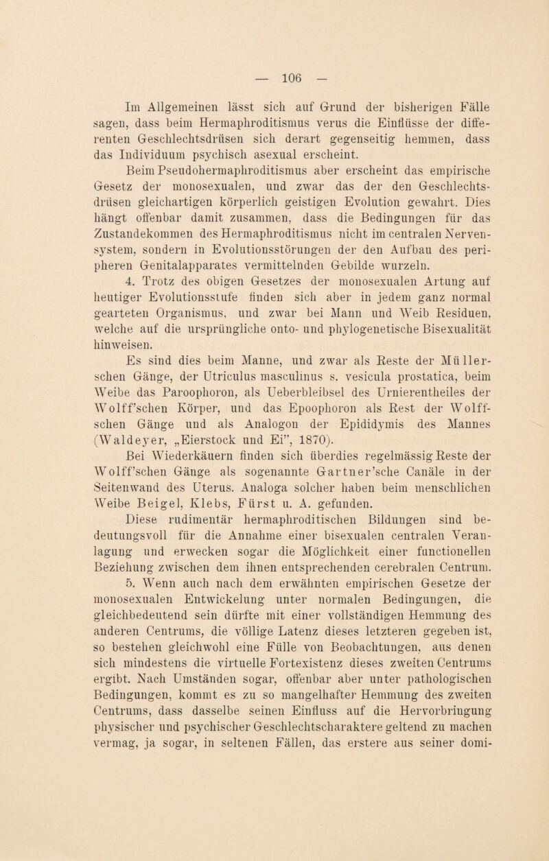 Im Allgemeinen lässt sich auf Grund der bisherigen Fälle sagen, dass beim Hermaphroditismus verus die Einflüsse der diffe¬ renten Geschlechtsdrüsen sich derart gegenseitig hemmen, dass das Individuum psychisch asexual erscheint. Beim Pseudohermaphroditismus aber erscheint das empirische Gesetz der monosexualen, und zwar das der den Geschlechts¬ drüsen gleichartigen körperlich geistigen Evolution gewahrt. Dies hängt offenbar damit zusammen, dass die Bedingungen für das Zustandekommen des Hermaphroditismus nicht im centralen Nerven¬ system, sondern in Evolutionsstörungen der den Aufbau des peri¬ pheren Genitalapparates vermittelnden Gebilde wurzeln. 4. Trotz des obigen Gesetzes der monosexualen Artung auf heutiger Evolutionsstufe finden sich aber in jedem ganz normal gearteten Organismus, und zwar bei Mann und Weib Residuen, welche auf die ursprüngliche onto- und phylogenetische Bisexualität hinweisen. Es sind dies beim Manne, und zwar als Reste der Mti ller- schen Gänge, der Utriculus masculmus s. vesicula prostatica, beim Weibe das Paroophoron, als Ueberbleibsel des Urnierentheiles der Wolff’schen Körper, und das Epoophoron als Rest der Wölfi¬ schen Gänge und als Analogon der Epididymis des Mannes (Waldeyer, „Eierstock und Ei”, 1870). Bei Wiederkäuern finden sich überdies regelmässig Reste der Wolff’schen Gänge als sogenannte Gartner’sche Canäle in der Seitenwand des Uterus. Analoga solcher haben beim menschlichen Weibe Beige], Klebs, Fürst u. A. gefunden. Diese rudimentär hermaphroditischen Bildungen sind be¬ deutungsvoll für die Annahme einer bisexualen centralen Veran¬ lagung und erwecken sogar die Möglichkeit einer functioneilen Beziehung zwischen dem ihnen entsprechenden cerebralen Centruin. 5. Wenn auch nach dem erwähnten empirischen Gesetze der monosexualen Entwickelung unter normalen Bedingungen, die gleichbedeutend sein dürfte mit einer vollständigen Hemmung des anderen Centrums, die völlige Latenz dieses letzteren gegeben ist, so bestehen gleichwohl eine Fülle von Beobachtungen, aus denen sich mindestens die virtuelle Fortexistenz dieses zweiten Centrums ergibt. Nach Umständen sogar, offenbar aber unter pathologischen Bedingungen, kommt es zu so mangelhafter Hemmung des zweiten Centrums, dass dasselbe seinen Einfluss auf die Hervorbringung physischer und psychischer Geschlechtscharaktere geltend zu machen vermag, ja sogar, in seltenen Fällen, das erstere aus seiner domi-