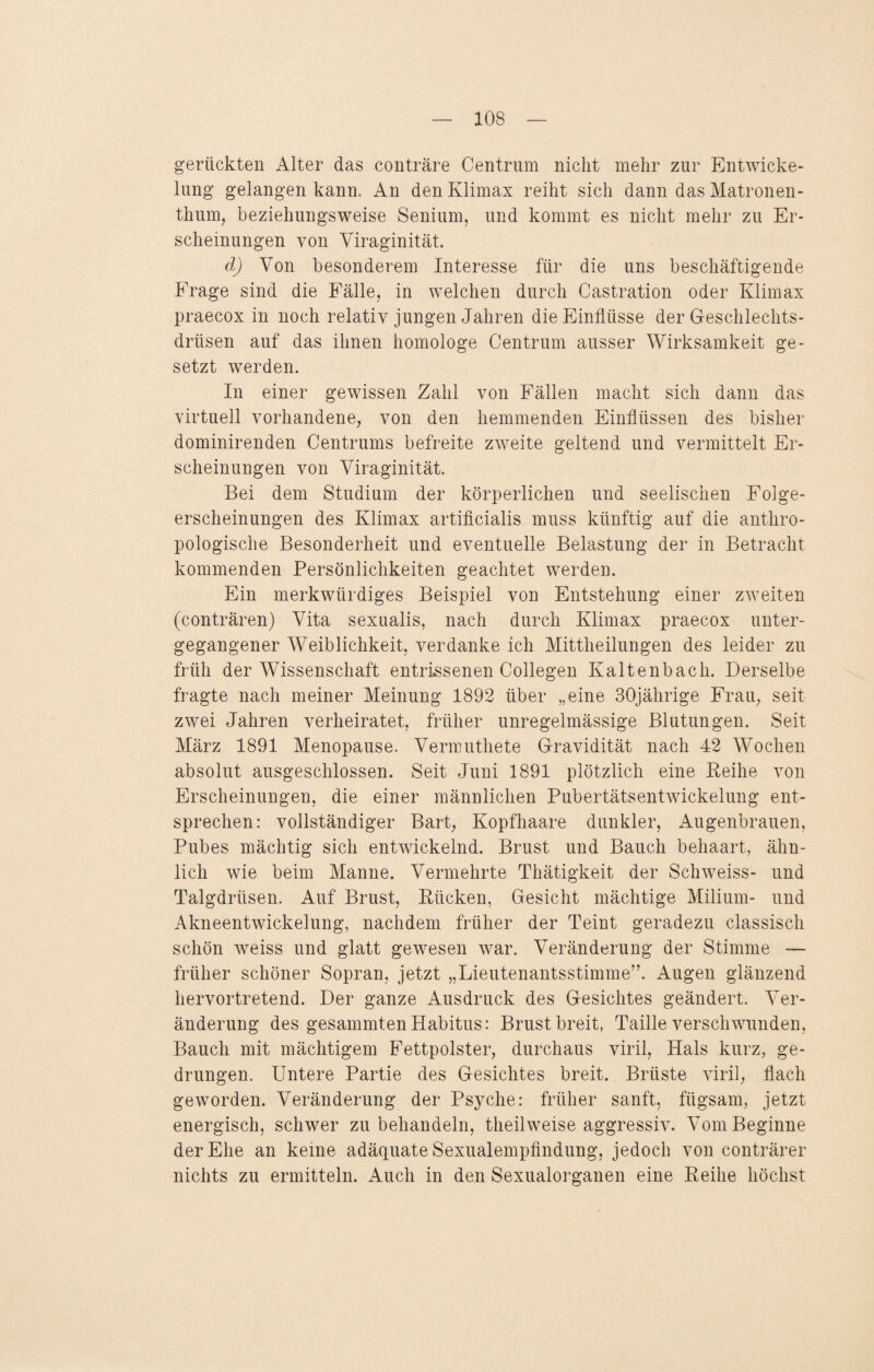 gerückten Alter das conträre Centrum nicht mehr zur Entwicke¬ lung gelangen kann. An den Klimax reiht sich dann das Matronen¬ thum, beziehungsweise Senium, und kommt es nicht mehr zu Er¬ scheinungen von Viraginität. d) Von besonderem Interesse für die uns beschäftigende Frage sind die Fälle, in welchen durch Castration oder Klimax praecox in noch relativ jungen Jahren die Einflüsse der Geschlechts¬ drüsen auf das ihnen homologe Centrum ausser Wirksamkeit ge¬ setzt werden. In einer gewissen Zahl von Fällen macht sich dann das virtuell vorhandene, von den hemmenden Einflüssen des bisher dominirenden Centrums befreite zweite geltend und vermittelt Er¬ scheinungen von Viraginität. Bei dem Studium der körperlichen und seelischen Folge¬ erscheinungen des Klimax artificialis muss künftig auf die anthro¬ pologische Besonderheit und eventuelle Belastung der in Betracht kommenden Persönlichkeiten geachtet werden. Ein merkwürdiges Beispiel von Entstehung einer zweiten (conträren) Vita sexualis, nach durch Klimax praecox unter¬ gegangener Weiblichkeit, verdanke ich Mittheilungen des leider zu früh der Wissenschaft entrissenen Collegen Kaltenbach. Derselbe fragte nach meiner Meinung 1892 über „eine 30jährige Frau, seit zwei Jahren verheiratet, früher unregelmässige Blutungen. Seit März 1891 Menopause. Vermuthete Gravidität nach 42 Wochen absolut ausgeschlossen. Seit Juni 1891 plötzlich eine Reihe von Erscheinungen, die einer männlichen Pubertätsentwickelung ent¬ sprechen: vollständiger Bart, Kopfhaare dunkler, Augenbrauen, Pubes mächtig sich entwickelnd. Brust und Bauch behaart, ähn¬ lich wie beim Manne. Vermehrte Thätigkeit der Schweiss- und Talgdrüsen. Auf Brust, Rücken, Gesicht mächtige Milium- und Akneentwickelung, nachdem früher der Teint geradezu classisch schön weiss und glatt gewesen war. Veränderung der Stimme — früher schöner Sopran, jetzt „Lieutenantsstimme”. Augen glänzend hervortretend. Der ganze Ausdruck des Gesichtes geändert. Ver¬ änderung des gesammten Habitus: Brust breit, Taille verschwunden, Bauch mit mächtigem Fettpolster, durchaus viril, Hals kurz, ge¬ drungen. Untere Partie des Gesichtes breit. Brüste viril, flach geworden. Veränderung der Psyche: früher sanft, fügsam, jetzt energisch, schwer zu behandeln, theilweise aggressiv. Vom Beginne der Ehe an keine adäquate Sexualempfindung, jedoch von conträrer nichts zu ermitteln. Auch in den Sexualorganen eine Reihe höchst
