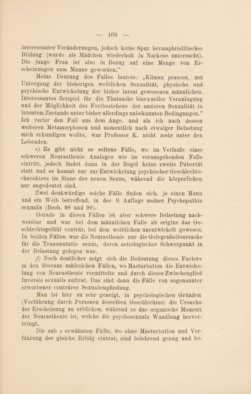 interessanter Veränderungen, jedoch keine Spur hermaphroditischer Bildung (wurde als Mädchen wiederholt in Narkose untersucht). Die junge Frau ist also in Bezug auf eine Menge von Er¬ scheinungen zum Manne geworden.” Meine Deutung des Falles lautete: „Klimax praecox, mit Untergang der bisherigen weiblichen Sexualität, physische und psychische Entwickelung der bisher latent gewesenen männlichen. Interessantes Beispiel für die Thatsache bisexueller Veranlagung und der Möglichkeit des Fortbestehens der anderen Sexualität in latentem Zustande unter bisher allerdings unbekannten Bedingungen.” Ich verlor den Fall aus dem Auge, und als ich nach dessen weiteren Metamorphosen und namentlich nach etwmiger Belastung mich erkundigen wollte, war Professor K. nicht mehr unter den Lebenden. e) Es gibt nicht so seltene Fälle, wo im Verlaufe einer schweren Neurasthenie Analoges wie im vorausgehenden Falle eintritt, jedoch findet dann in der Kegel keine zweite Pubertät statt und es kommt nur zur Entwickelung psychischer Geschlechts¬ charaktere im Sinne des neuen Sexus, während die körperlichen nur angedeutet sind. Zwei denkwürdige solche Fälle finden sich, je einen Mann und ein Weib betreffend, in der 9. Auflage meiner Psychopathia sexualis (Beob. 98 und 99). Gerade in diesen Fällen ist aber schwere Belastung nach¬ weisbar und war bei dem männlichen Falle ab origine das Ge- schlechtsgefühl conträr, bei dem weiblichen unentwickelt gewesen. In beiden Fällen war die Neurasthenie nur die Gelegenheitsursache für die Transmutatio sexus, deren aetiologischer Schwerpunkt in der Belastung gelegen war. f) Noch deutlicher zeigt sich die Bedeutung dieses Factors in den überaus zahlreichen Fällen, wo Masturbation die Entwicke¬ lung von Neurasthenie vermittelte und durch dieses Zwischenglied Inversio sexualis auftrat. Das sind dann die Fälle von sogenannter erworbener conträrer Sexualempfindung. Man ist hier zu sehr geneigt, in psychologischen Gründen (Verführung durch Personen desselben Geschlechtes) die Ursache der Erscheinung zu erblicken, während es das organische Moment der Neurasthenie ist, welche die psychosexuale Wandlung hervor¬ bringt. Die sub e erwähnten Fälle, wo ohne Masturbation und Ver¬ führung der gleiche Erfolg eintrat, sind belehrend genug und be-