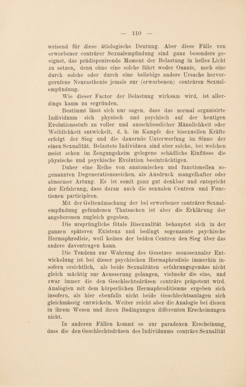 weisend für diese ätiologische Deutung. Aber diese Fälle von erworbener conträrer Sexualempfindung sind ganz besonders ge¬ eignet, das prädisponirende Moment der Belastung in helles Licht zu setzen, denn ohne eine solche führt weder Onanie, noch eine durch solche oder durch eine beliebige andere Ursache hervor¬ gerufene Neurasthenie jemals zur (erworbenen) conträren Sexual¬ empfindung. Wie dieser Factor der Belastung wirksam wird, ist aller¬ dings kaum zu ergründen. Bestimmt lässt sich nur sagen, dass das normal organisirte Individuum sich physisch und psychisch auf der heutigen Evolutionsstufe zu voller und ausschliesslicher Männlichkeit oder Weiblichkeit entwickelt, d. h. im Kampfe der bisexuellen Kräfte erfolgt der Sieg und die dauernde Unterwerfung im Sinne der einen Sexualität. Belastete Individuen sind aber solche, bei welchen meist schon im Zeugungskeim gelegene schädliche Einflüsse die physische und psychische Evolution beeinträchtigen. Daher eine Reihe von anatomischen und functionellen so¬ genannten Degenerationszeichen, als Ausdruck mangelhafter oder abnormer Artung. Es ist somit ganz gut denkbar und entspricht der Erfahrung, dass daran auch die sexualen Centren und Func¬ tionen participiren. Mit der Geltendmachung der bei erworbener conträrer Sexual¬ empfindung gefundenen Thatsachen ist aber die Erklärung der angeborenen zugleich gegeben. Die ursprüngliche fötale Bisexualität behauptet sich in der ganzen späteren Existenz und bedingt sogenannte psychische Hermaphrodisie, weil keines der beiden Centren den Sieg über das andere davontragen kann. Die Tendenz zur Wahrung des Gesetzes monosexualer Ent¬ wickelung ist bei dieser psychischen Hermaphrodisie immerhin in¬ sofern ersichtlich, als beide Sexualitäten erfahrungsgemäss nicht gleich mächtig zur Aeusserung gelangen, vielmehr die eine, und zwar immer die den Geschlechtsdrüsen conträre präpotent wird. Analogien mit dem körperlichen Hermaphroditismus ergeben sich insofern, als hier ebenfalls nicht beide Geschlechtsanlagen sich gleichmässig entwickeln. Weiter reicht aber die Analogie bei diesen in ihrem Wesen und ihren Bedingungen differenten Erscheinungen nicht. In anderen Fällen kommt es zur paradoxen Erscheinung^ dass die den Geschlechtsdrüsen des Individuums conträre Sexualität