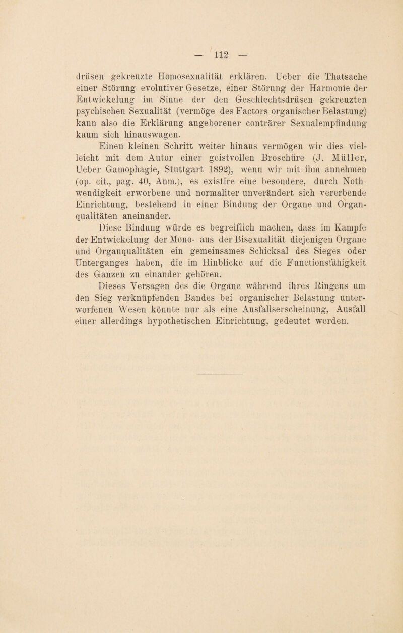 drüsen gekreuzte Homosexualität erklären. Ueber die Thatsache einer Störung evolutiver Gesetze, einer Störung der Harmonie der Entwickelung im Sinne der den Geschlechtsdrüsen gekreuzten psychischen Sexualität (vermöge des Factors organischer Belastung) kann also die Erklärung angeborener conträrer Sexualempfindung kaum sich hinaus wagen. Einen kleinen Schritt weiter hinaus vermögen wir dies viel¬ leicht mit dem Autor einer geistvollen Broschüre (J. Müller, Ueber Gamophagie, Stuttgart 1892), wenn wir mit ihm annehmen (op. cit., pag. 40, Anm.), es existire eine besondere, durch Noth- wendigkeit erworbene und normaliter unverändert sich vererbende Einrichtung, bestehend in einer Bindung der Organe und Organ- quaiitäten aneinander. Diese Bindung würde es begreiflich machen, dass im Kampfe der Entwickelung der Mono- aus der Bisexualität diejenigen Organe und Organqualitäten ein gemeinsames Schicksal des Sieges oder Unterganges haben, die im Hinblicke auf die Functionsfähigkeit des Ganzen zu einander gehören. Dieses Versagen des die Organe während ihres Bingens um den Sieg verknüpfenden Bandes bei organischer Belastung unter¬ worfenen Wesen könnte nur als eine Ausfallserscheinung, Ausfall einer allerdings hypothetischen Einrichtung, gedeutet werden.