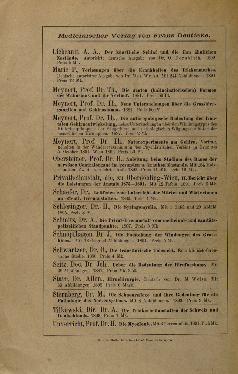 Liebeault, A. A., Der künstliche Schlaf und die ihm ähnlichen Zustände. Autorisirte deutsche Ausgabe von Dr. 0. Dornblüth. 1892. Preis 5 Mk. Mario P., Vorlesungen über die Krankheiten des Rückenmarkes. Deutsche autorisirte Ausgabe von Dr. Max Weiss. INJit 244 Abbildungen. 1894. Preis 12 Mk. MoyilOrt, Prof. Dr. Tll., Die acuten (hallucmatorisclion) Formen des Wahnsinns und ihr Verlauf. 1881. Preis 50 Pf. Meynert, Prof. Dr. Th ., Neue Untersuchungen über die Grosshirn« ganglien und Gehirnstamm. 1881. Preis 50 Pf. Meynert, Prof. Dr. Th., m« authropoio gische Bedeutung der fron¬ talen Gehirncntwickelung, nebst Untersuchungen über den Windungstypus des Hinterhauptlappens der Säugethiere und pathologischen Wägungsresultaten der menschlichen Hirnlappen. 1887. Preis 2 Mk. Meynert, Prof. Dr. Th., Natur exp erimente am Gehirn. Vortrag, gehalten in der Wanderversammlung des Psychiatrischen Vereins in Graz am 5. October 1891. Wien 1892. Preis 00 Pf. _ Öbersteiner, Prof. Dr. IT., Anleitung beim Studium des Baues der nervösen Centralorgane im gesunden u. kranken Zustande. Mit 184 Holz¬ schnitten. Zweite vermehrte Aufl. 1892. Preis 14 Mk., geb. 16 Mk. Privatheilanstalt, die, zu Oberdöbling-Wien, ir. Bericht m>er die Leistungen der Anstalt 1875—1891. Mit 12 Tafeln. 1891. Preis 6 Mk. Schaefer, Dr., Leitfaden zum Unterricht der Wärter und Wärterinnen an öffentl. Irrenanstalten. 1889. Preis 1 Mk. Schlesinger, Dr. II., Die Syringomyelie. Mit 1 Tafel und 29 Abbild. 1895. Preis 8 M.__- SdlHlitZ, Dr. A., Die Privat-Irronanstalt vom medicinal- und sanitäts¬ polizeilichen Standpunkte. 1887. Preis 3 Mk. Schnopfhagen, Dr. J., Die Entstehung der Windungen des Gross- hirns. Mit 18 Original-Abbildungen. 1891. Preis 5 Mk. Schwartzer, Dr. 0., Die transitorische Tobsucht. Eine klinisch-foren¬ sische Studie. 1880. Preis 4 Mk. SoitZ, DOC. Dr. Joll., Ueber die Bedeutung der Hirnfurchung. Mit 39 Abbildungen. 1887. Preis Mk. 2.50. Starr, Dr, Allen., Hirnchirurgie. Deutsch von Dr. M. Weiss. Mit 59 Abbildungen. 1895. Preis 6 Mark. _- ______ _:_._l__ Sternberg, Dr. M., Die Sehnenreflexe und ihre Bedeutung für die Pathologie des Nervensystems. Mit 8 Abbildungen. 1893. Preis 9 Mk. Tilkowski, Dir. Dr. A., Die Trinkerheilanstalten der Schweiz und Deutschlands. 1893. Preis 1 Mk. Unverricllt, Prof. Dr. IT., Die Myoclonie.Mit3Curventafeln.1891.Pr.5Mk. IC. u. k. IIofbuclulruckcrcÄ Carl Fromme in W:. n.