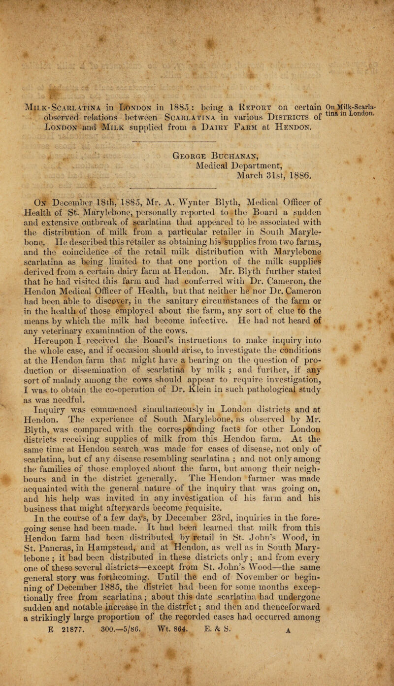 Milk-Scarlatina in London in 1885 : being a Report on certain observed relations between Scarlatina in various Districts of London and Milk supplied from a Dairy Farm at Hendon. George Buchanan, Medical Department, March 31st, 1886. On December 18th, 1885, Mr. A. Wy liter Blyth, Medical Officer of Health of St. Marylebone, personally reported to the Board a sudden and extensive outbreak of scarlatina that appeared to be associated with the distribution of milk from a particular retailer in South Maryle¬ bone. He described this retailer as obtaining his supplies from two farms, and the coincidence of the retail milk distribution with Marylebone scarlatina as being limited to that one portion of the milk supplies derived from a certain dairy farm at Hendon. Mr. Blyth further stated that he had visited this farm and had conferred with Dr. Cameron, the Hendon Medical Officer of Health, but that neither he nor Dr. Cameron had been able to discover, in the sanitary circumstances of the farm or in the health of those employed about the farm, any sort of clue to the means by which the milk had become infective. He had not heard of any veterinary examination of the cows. Hereupon I received the Board’s instructions to make inquiry into the whole case, and if occasion should arise, to investigate the conditions at the Hendon farm that might have a bearing on the question of pro¬ duction or dissemination of scarlatina by milk ; and further, if any sort of malady among the cows should appear to require investigation, I was to obtain the co-operation of Dr. Klein in such pathological study as was needful. Inquiry was commenced simultaneously in London districts and at Hendon. The experience of South Marylebone, as observed by Mr. Blyth, was compared with the corresponding facts for other London districts receiving supplies of milk from this Hendon farm. At the same time at Hendon search was made for cases of disease, not only of scarlatina, but cf any disease resembling scarlatina ; and not only among the families of those employed about the farm, but among their neigh¬ bours and in the district generally. The Hendon farmer was made acquainted with the general nature of the inquiry that was going on, and his help was invited in any investigation of his farm and his business that might afterwards become requisite. In the course of a few days, by December 23rd, inquiries in the fore¬ going sense had been made. It had been learned that milk from this Hendon farm had been distributed by retail in St. John’s Wood, in St. Pancras, in Hampstead, and at Hendon, as well as in South Mary¬ lebone ; it had been distributed in these districts only; and from every one of these several districts—except from St. John’s Wood—the same general story was forthcoming. Until the end of November or begin¬ ning of December 1885, the district had been for some months excep¬ tionally free from scarlatina; about this date scarlatina had undergone sudden and notable increase in the district; and then and thenceforward a strikingly large proportion of the recorded cases had occurred among E 21877. 300 —5/86. Wt. 864. E. & S. A On Milk-Scarla¬