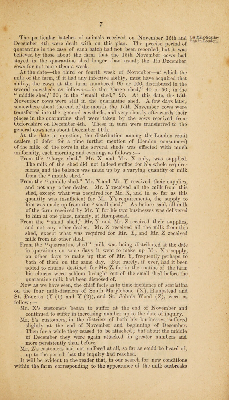 The particular batches of animals received on November 15th and December 4th were dealt with on this plan. The precise period of quarantine in the case of each batch had not been recorded, but it was believed by those about the farm that the 15th November cows had stayed in the quarantine shed longer than usual; the 4th December cows for not more than a week. At the date—the third or fourth week of November—at which the milk of the farm, if it had any infective ability, must have acquired that ability, the cows at the farm numbered 90 or 100, distributed in the several cowsheds as follows :—in the “ large shed,” 40 or 50; in the “ middle shed,” 30; in the “ small shed,” 20. At this date, the 15th November cows were still in the quarantine shed. A few days later, somewhere about the end of the month, the 15th November cows were transferred into the general cowsheds, and very shortly afterwards their places in the quarantine shed were taken by the cows received from Oxfordshire on December 4th. These in turn were transferred to the general cowsheds about December 11th. At the date in question, the distribution among the London retail dealers (I defer for a time further mention of Hendon consumers) of the milk of the cows in the several sheds was effected with much uniformity, each morning and evening, as follows :—• From the “ large shed,” Mr. X and Mr. X only, was supplied. The milk of the shed did not indeed suffice for his whole require¬ ments, and the balance was made up by a varying quantity of milk from the “ middle shed.” From the t( middle shed,” Mr. X and Mr. Y received their supplies, and not any other dealer. Mr. Y received all the milk from this shed, except what was required for Mr. X, and in so far as this quantity was insufficient for Mr. Y’s requirements, the supply to him was made up from the <e small shed.” As before said, all milk of the farm received by Mr. Ar for his two businesses was delivered to him at one place, namely, at Hampstead. From the “ small shed,” Mr. Y and Mr. Z received their supplies, and not any other dealer. Mr. Z received all the milk from this shed, except what was required for Mr. Y, and Mr. Z received milk from no other shed. From the (e quarantine shed ” milk was being distributed at the date in question: on some days it went to make up Mr. X’s supply, on other days to make up that of Mr. Y, frequently perhaps to both of them on the same day. But rarely, if ever, had it been added to churns destined for Mr. Z, for in the routine of the farm his churns were seldom brought out of the small shed before the quarantine milk had been disposed of. Now as we have seen, the chief facts as to time-incidence of scarlatina on the four milk-districts of South Marylebone (X), Hampstead and St. Pancras (Y (1) and Y (2)), and St, John’s Wood (Z), were as follow:— Mr. X’s customers began to suffer at the end of November and continued to suffer in increasing number up to the date of inquiry. Mr. Y’s customers, in the districts of both his businesses, suffered slightly at the end of November and beginning of December. Then for a while they ceased to be attacked ; but about the middle of December they were again attacked in greater numbers and more persistently than before. Mr. Z’s customers had not suffered at all, so far as could be heard of, up to the period that the inquiry had reached. It will be evident to the reader that, in our search for new conditions within the farm corresponding to the appearance of the milk outbreaks On Milk-Scarla¬