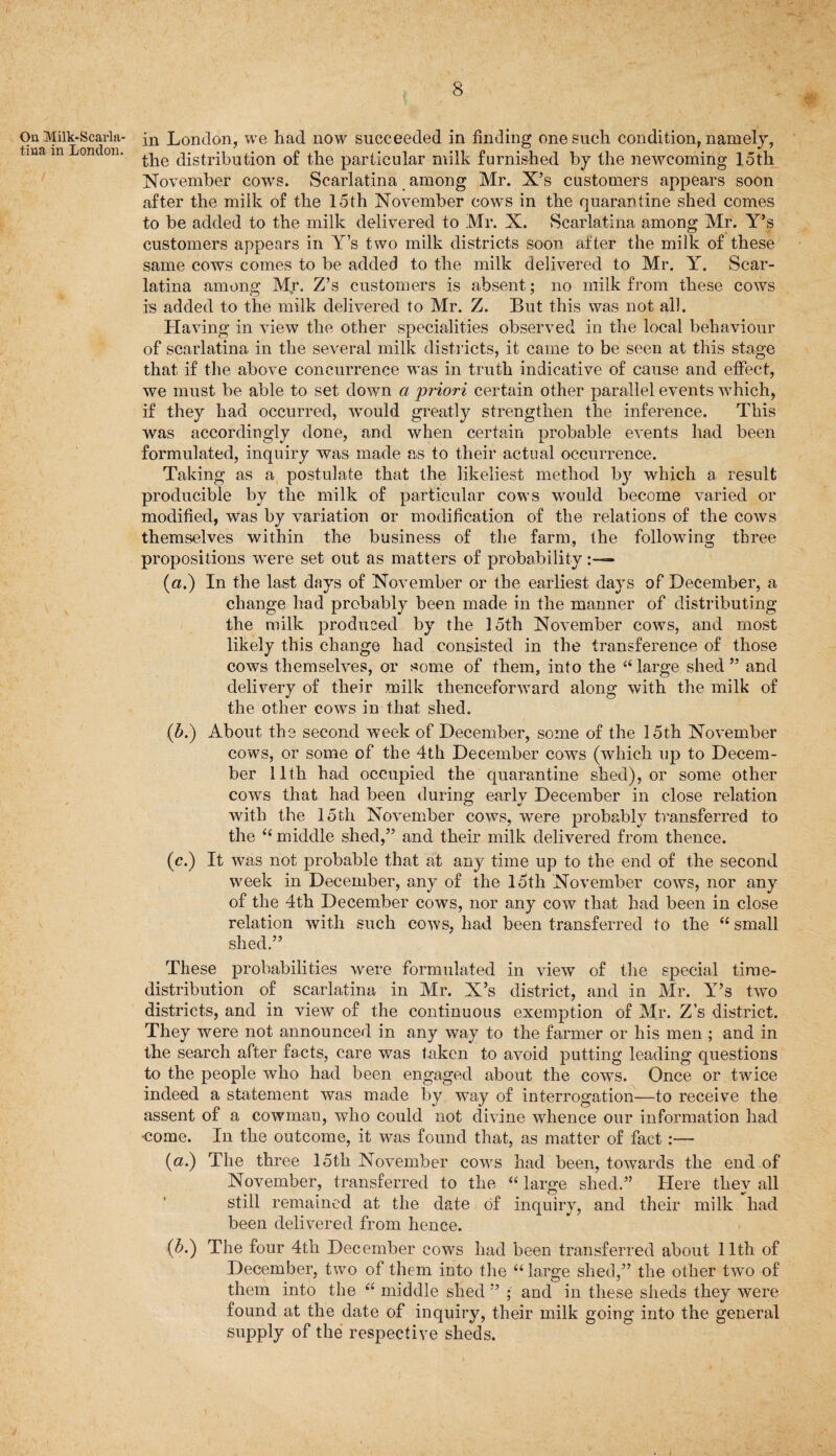 t On Milk-Scarla¬ tina in London. in London, we had now succeeded in finding one such condition, namely, the distribution of the particular milk furnished by the newcoming loth November cows. Scarlatina among Mr. X’s customers appears soon after the milk of the 15th November cows in the quarantine shed comes to be added to the milk delivered to Mr. X. Scarlatina among Mr. Y’s customers appears in Y’s two milk districts soon after the milk of these same cows comes to be added to the milk delivered to Mr. Y. Scar¬ latina among M(r. Z’s customers is absent; no milk from these cows is added to the milk delivered to Mr. Z. But this was not all. Having in view the other specialities observed in the local behaviour of scarlatina in the several milk districts, it came to be seen at this stage that if the above concurrence was in truth indicative of cause and effect, we must be able to set down a priori certain other parallel events which, if they had occurred, would greatly strengthen the inference. This was accordingly done, and when certain probable events had been formulated, inquiry was made as to their actual occurrence. Taking as a postulate that the likeliest method by which a result producible by the milk of particular cows would become varied or modified, was by variation or modification of the relations of the cows themselves within the business of the farm, the following three propositions were set out as matters of probability (a.) In the last days of November or the earliest days of December, a change had probably been made in the manner of distributing the milk produced by the loth November cows, and most likely this change had consisted in the transference of those cows themselves, or some of them, into the “ large shed ” and delivery of their milk thenceforward along with the milk of the other cows in that shed. (b.) About the second week of December, some of the 15th November cows, or some of the 4th December cows (which up to Decem¬ ber 11th had occupied the quarantine shed), or some other cows that had been during early December in close relation with the 15th November cows, were probably transferred to the “ middle shed,” and their milk delivered from thence. (c.) It was not probable that at any time up to the end of the second week in December, any of the 15th November cows, nor any of the 4th December cows, nor any cow that had been in close relation with such cows, had been transferred to the “ small shed.” These probabilities were formulated in view of the special time- distribution of scarlatina in Mr. X’s district, and in Mr. Y’s two districts, and in view of the continuous exemption of Mr. Z’s district. They were not announced in any way to the farmer or his men ; and in the search after facts, care was taken to avoid putting leading questions to the people who had been engaged about the cows. Once or twice indeed a statement was made by way of interrogation—to receive the assent of a cowman, who could not divine whence our information had •come. In the outcome, it was found that, as matter of fact:— (a.) The three 15th November cows had been, towards the end of November, transferred to the “ large shed.” Here they all still remained at the date of inquiry, and their milk had been delivered from hence. (b.) The four 4th December cows had been transferred about 11th of December, two of them into the “large shed,” the other two of them into the “ middle shed ” ; and in these sheds they were found at the date of inquiry, their milk going into the general supply of the respective sheds.