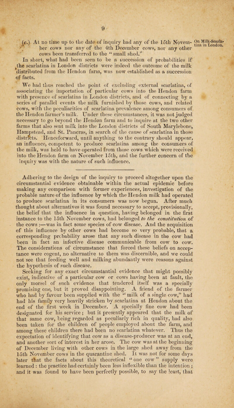 f.c.) At no time up to the date of inquiry bad any of the loth Novem- 9n MUk-Scarla- >1 , L {t a A xK . J . tma in London, ber cows nor any ot the 4th December cows, nor any other cows been transferred to the “ small shed.” In short, what had been seen to be a succession of probabilities if the scarlatina in London districts were indeed the outcome of the milk distributed from the Hendon farm, was now established as a succession ©f facts. i We had thus reached the point of excluding external scarlatina, of associating the importation of particular cows into the Hendon farm with presence of scarlatina in London districts, and of connecting by a series of parallel events the milk furnished by those cows, and related cows, with the peculiarities of scarlatina prevalence among consumers of the Hendon farmer’s milk. Under these circumstances, it was not judged necessary to go beyond the Hendon farm and to inquire at the two other farms that also sent milk into the London districts of South Marylebone, Hampstead, and St. Pancras, in search of the cause of scarlatina in those districts. Henceforward, until anything to the contrary should appear, an influence, competent to produce scarlatina among the consumers of the milk, was held to have operated from those cows which were received into the Hendon farm on November 15th, and the further concern of the inquiry was with the nature of such influence. Adhering to the design of the inquiry to proceed altogether upon the circumstantial evidence obtainable within the actual epidemic before making any comparison with former experiences, investigation of the probable nature of the influence by which the Hendon milk had operated to produce scarlatina in its consumers was now begun. After much thought about alternati ves it was found necessary to accept, provisionally, the belief that the influence in question, having belonged in the first instance to the 15th November cows, had belonged to the constitution of the cows :—was in fact some species of cow disease. And the acquisition of this influence by other cows had become so very probable, that a corresponding probability arose that any such disease in the cow had been in fact an infective disease communicable from cow to cow. The considerations of circumstance that forced these beliefs on accep¬ tance were cogent, no alternative to them was discernible, and we could not see that feeding well and milking abundantly were reasons against the hypothesis of such disease. Seeking for any exact circumstantial evidence that might possibly exist, indicative of a particular cow or cows having been at fault, the only morsel of such evidence that tendered itself was a specially promising one, but it proved disappointing. A friend of the farmer who had by favour been supplied with the milk of a single cow,” had had his family very heavily stricken by scarlatina at Hendon about the end of the first week in December. A specially fine cow had been designated for his service; but it presently appeared that the milk of that same cow, being regarded as peculiarly rich in quality, had also been taken for the children of people employed about the farm, and among these children there had been no scarlatina whatever. Thus the expectation of identifying that cow as a disease-producer was at an end, and another sort of interest in her arose. The cow was at the beginning of December living with other cows in the large shed away from the 15th November cows in the quarantine shed. It was not for some days later that the facts about this theoretical “ one cow ” supply were learned : the practice had certainly been less inflexible than the intention ; and it was found to have been perfectly possible, to say the least, that