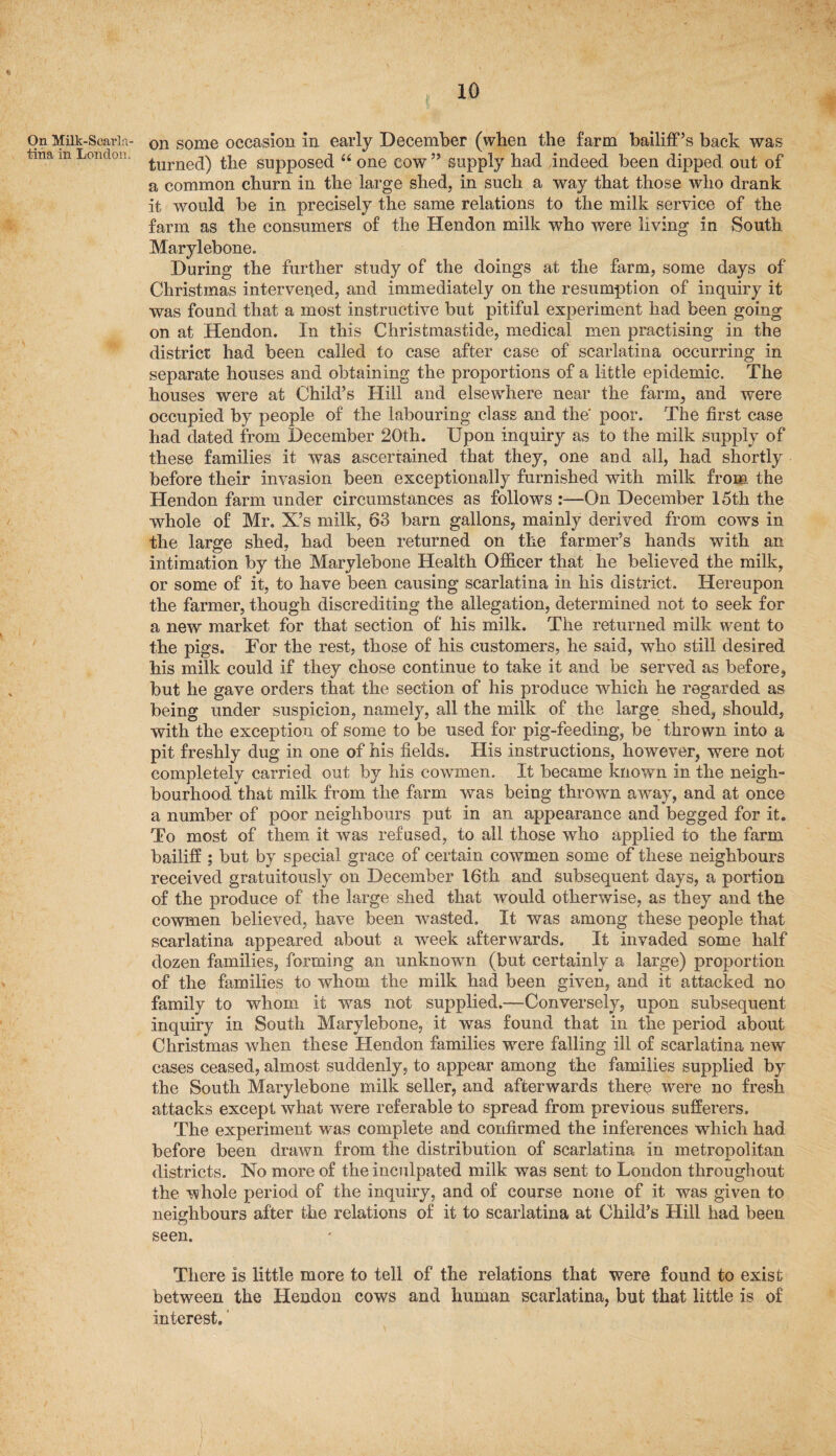 On Milk-Scarla¬ tina in London, ,, on some occasion in early December (when the farm bailiff’s back was turned) the supposed “ one cow ” supply had .indeed been dipped out of a common churn in the large shed, in such a way that those who drank it would be in precisely the same relations to the milk service of the farm as the consumers of the Hendon milk who were living in South Marylebone. During the further study of the doings at the farm, some days of Christmas intervened, and immediately on the resumption of inquiry it was found that a most instructive but pitiful experiment had been going on at Hendon. In this Chrisfcmastide, medical men practising in the district had been called to case after case of scarlatina occurring in separate houses and obtaining the proportions of a little epidemic. The houses were at Child’s Hill and elsewhere near the farm, and were occupied by people of the labouring class and the poor. The first case had dated from December 20th. Upon inquiry as to the milk supply of these families it was ascertained that they, one and all, had shortly before their invasion been exceptionally furnished with milk from the Hendon farm under circumstances as follows :—On December 15th the whole of Mr. X’s milk, 63 barn gallons, mainly derived from cows in the large shed, had been returned on the farmer’s hands with an intimation by the Marylebone Health Officer that he believed the milk, or some of it, to have been causing scarlatina in his district. Hereupon the farmer, though discrediting the allegation, determined not to seek for a new market for that section of his milk. The returned milk went to the pigs. For the rest, those of his customers, he said, who still desired his milk could if they chose continue to take it and be served as before, but he gave orders that the section of his produce which he regarded as being under suspicion, namely, all the milk of the large shed, should, with the exception of some to be used for pig-feeding, be thrown into a pit freshly dug in one of his fields. His instructions, however, were not completely carried out by his cowmen. It became known in the neigh¬ bourhood that milk from the farm was being thrown away, and at once a number of poor neighbours put in an appearance and begged for it. To most of them it was refused, to all those who applied to the farm bailiff ; but by special grace of certain cowmen some of these neighbours received gratuitously on December 16th and subsequent days, a portion of the produce of the large shed that would otherwise, as they and the cowmen believed, have been wasted. It was among these people that scarlatina appeared about a wreek afterwards. It invaded some half dozen families, forming an unknown (but certainly a large) proportion of the families to whom the milk had been given, and it attacked no family to whom it was not supplied.—Conversely, upon subsequent inquiry in South Marylebone, it was found that in the period about Christmas when these Hendon families were falling ill of scarlatina new cases ceased, almost suddenly, to appear among the families supplied by the South Marylebone milk seller, and afterwards there were no fresh attacks except what were referable to spread from previous sufferers. The experiment was complete and confirmed the inferences which had before been drawn from the distribution of scarlatina in metropolitan districts. No more of the inculpated milk was sent to London throughout the whole period of the inquiry, and of course none of it was given to neighbours after the relations of it to scarlatina at Child’s Hill had been seen. There is little more to tell of the relations that were found to exist between the Hendon cows and human scarlatina, but that little is of interest.