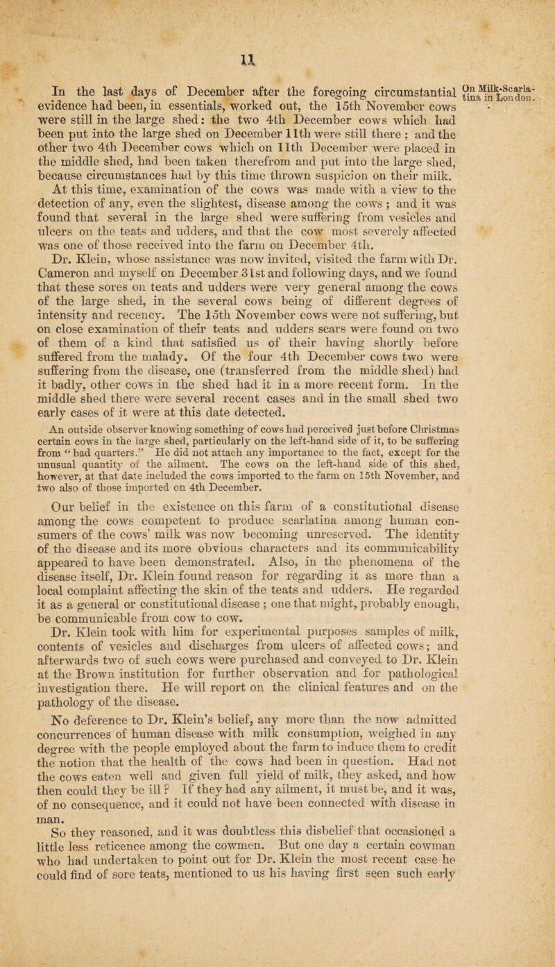u In the last days of December after the foregoing circumstantial evidence had been, in essentials, worked out, the 15th November cows were still in the large shed: the two 4th December cows which had been put into the large shed on December 11th were still there ; and the other two 4th December cows which on lltli December were placed in the middle shed, had been taken therefrom and put into the large shed, because circumstances had by this time thrown suspicion on their milk. At this time, examination of the cows was made with a view to the detection of any, even the slightest, disease among the cows ; and it was found that several in the large shed were suffering from vesicles and ulcers on the teats and udders, and that the cow most severely affected was one of those received into the farm on December 4th. Dr. Klein, whose assistance was now invited, visited the farm with Dr. Cameron and myself on December 31st and following days, and we found that these sores on teats and udders were very general among the cows of the large shed, in the several cows being of different degrees of intensity and recency. The 15th November cows were not suffering, but on close examination of their teats and udders scars were found on two of them of a kind that satisfied us of their having shortly before suffered from the malady. Of the four 4th December cows two were suffering from the disease, one (transferred from the middle shed) had it badly, other cows in the shed had it in a more recent form. In the middle shed there were several recent cases and in the small shed two early cases of it were at this date detected. An outside observer knowing something of cows had perceived just before Christmas certain cows in the large shed, particularly on the left-hand side of it, to be suffering from ‘‘bad quarters.” He did not attach any importance to the fact, except for the unusual quantity of the ailment. The cows on the left-hand side of this shed, however, at that date included the cows imported to the farm on 15th November, and two also of those imported on 4th December. Our belief in the existence on this farm of a constitutional disease among the cows competent to produce scarlatina among human con¬ sumers of the cows’ milk was now becoming unreserved. The identity of the disease and its more obvious characters and its communicability appeared to have been demonstrated. Also, in the phenomena of the disease itself, Dr. Klein found reason for regarding it as more than a local complaint affecting the skin of the teats and udders. He regarded it as a general or constitutional disease ; one that might, probably enough, be communicable from cow to cow. Dr. Klein took with him for experimental, purposes samples of milk, contents of vesicles and discharges from ulcers of affected cows; and afterwards two of such cows were purchased and conveyed to Dr. Klein at the Brown institution for further observation and for pathological investigation there. He will report on the clinical features and on the pathology of the disease. No deference to Dr. Klein’s belief, any more than the now admitted concurrences of human disease with milk consumption, weighed in any degree with the people employed about the farm to induce them to credit the notion that the health of the cows had been in question. Had not the cows eaten well aud given full yield of milk, they asked, and how then could they be ill P If they had any ailment, it must be, and it was, of no consequence, and it could not have been connected with disease in man. So they reasoned, and it was doubtless this disbelief that occasioned a little less reticence among the cowmen. But one day a certain cowman who had undertaken to point out for Dr. Klein the most recent case he could find of sore teats, mentioned to us his having first seen such early On Milk-Scarla tina in Lon don