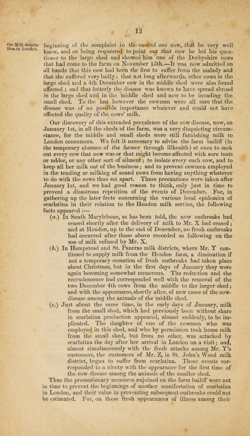 On Milk-Scarla¬ tina in London. 12 beginning of the complaint in the case of one cow, that he very well knew, and on being requested to point out that cow he led his ques¬ tioner to the large shed and showed him one of the Derbyshire cows that had come to the farm on November 15th.-—It was now admitted on all hands that this cow had been the first to suffer from the malady and that she suffered very badly; that not long afterwards, other cows in the large shed and a 4th December cow in the middle shed were also found affected ; and that latterly the disease was known to have spread abroad in the large shed and in the middle shed and now to be invading the small shed. To the last however the cowmen were all sure that the disease was of no possible importance whatever and could not have affected the quality of the cows’ milk. Our discovery of this extended prevalence of the cow disease, now, on January 1st, in all the sheds of the farm, was a very disquieting circum¬ stance, for the middle and small sheds were still furnishing milk to London consumers. We felt it necessary to advise the farm bailiff (in the temporary absence of the farmer through illhealth) at once to seek out every cow that now was or that might become affected with sore teats or udder, or any other sort of ailment; to isolate every such cow, and to keep all her milk out of the business ; and to prevent cowmen employed in the tending or milking of sound cows from having anything whatever to do with the cows thus set apart. These precautions were taken after January 1st, and we had good reason to think, only just in time to prevent a disastrous repetition of the events of December. For, in gathering up the later facts concerning the various local epidemics of scarlatina in their relation to the Hendon milk service, the following facts appeared :— (a.) In South Marylebone, as has been told, the new outbreaks had ceased shortly after the delivery of milk to Mr. X had ceased; and at Hendon, up to the end of December, no fresh outbreaks had occurred after those above recorded as following on the use of milk refused by Mr. X. (b.) In Hampstead and St. Pancras milk districts, where Mr. Y con¬ tinued to supply milk from the Hendon farm, a diminution if not a temporary cessation of fresh outbreaks had taken place about Christmas, bat in the first days of January they were again becoming somewhat numerous. The reduction and the recrudescence had corresponded well with the removal of the two December 4th cows from the middle to the larger shed; and with the appearance, shortly after, of new cases of the cow- disease among the animals of the middle shed. (c.) Just about the same time, in the early days of January, milk from the small shed, which had previously been without share in scarlatina production appeared, almost suddenly, to be im¬ plicated. The daughter of one of the cowmen who was employed in this shed, and who by permission took home milk from the small shed, but from no other5 was attacked by scarlatina the day after her arrival in London on a visit; and, almost simultaneously with the fresh attacks among Mr. Y’s customers, the customers of Mr. Z, in St. John’s Wood milk district, began to suffer from scarlatina. These events cor¬ responded to a nicety with the appearance for the first time of the cow disease among the animals of the smaller shed. Thus the precautionary measures enjoined on the farm bailiff were not in time to prevent the beginnings of another manifestation of scarlatina in London, and their value in preventing subsequent outbreaks could not be estimated. For, on these fresh appearances of illness among their