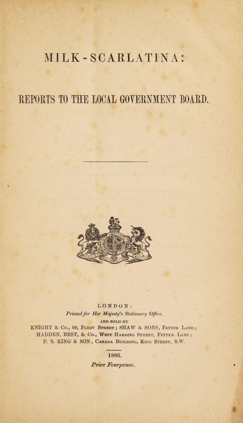 MILK-SCARLATINA: REPORTS TO THE LOCAL GOTERNMENT BOARD. * LONDON: Printed for Her Majesty's Stationery Office, AND SOLD BY KNIGHT & Co., 90, Fleet Street ; SHAW & SONS, Fetter Lane ; HADDEN, BEST, & Co., West Harding Street, Fetter Lane ; P. S. KING & SON, Canada Building, King Street, S.W. 1886. Price Fourpence.