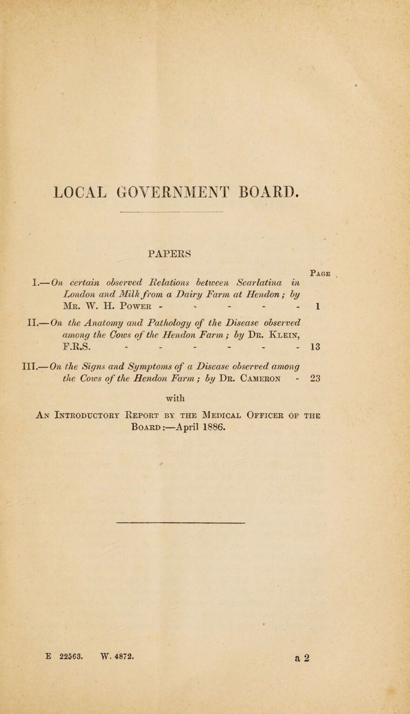 LOCAL GOVERNMENT BOARD. PAPERS I.— On certain observed Relations between Scarlatina in London and Milk from a Dairy Farm at Hendon ; by Mr. W. H. Power - II.— On the Anatomy and Pathology of the Disease observed among the Cows of the Hendon Farm ; by Dr. Klein, F.R.S. ------ Page 13 III.— On the Signs and Symptoms of a Disease observed among the Cores of the Hendon Farm; by Dr. Cameron - 23 with An Introductory Report by the Medical Officer of the Board :—April 1886.