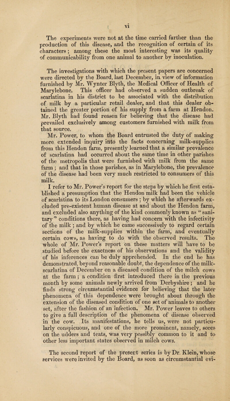 The experiments were not at the time carried farther than the production of this disease, and the recognition of certain of its characters ; among these the most interesting was its quality of communicability from one animal to another by inoculation. The investigations with which the present papers are concerned were directed by the Board, last December, in view of information furnished by Mr. Wynter Blyth, the Medical Officer of Health of Marylebone. This officer had observed a sudden outbreak of scarlatina in his district to be associated with the distribution of milk by a particular retail dealer, and that this dealer ob¬ tained the greater portion of his supply from a farm at Hendon. Mr. Blyth had found reason for believing that the disease had prevailed exclusively among customers furnished with milk from that source. Mr. Power, to whom the Board entrusted the duty of making more extended inquiry into the facts concerning milk-supplies from this Hendon farm, presently learned that a similar prevalence of scarlatina had occurred about the same time in other parishes of the metropolis that were furnished with milk from the same farm ; and that in those parishes, as in Marylebone, the prevalence of the disease had been very much restricted to consumers of this milk. I refer to Mr. Powers report for the steps by which he first esta¬ blished a presumption that the Hendon milk had been the vehicle of scarlatina to its London consumers ; by which he afterwards ex¬ cluded pre-existent human disease at and about the Hendon farm, and excluded also anything of the kind commonly known as “ sani¬ tary conditions there, as having had concern with the infectivity of the milk ; and by which he came successively to regard certain sections of the milk-supplies within the farm, and eventually certain cows, as having to do with the observed results. The whole of Mr. Power’s report on these matters will have to be studied before the exactness of his observations and the validity of his inferences can be duly apprehended. In the end he has demonstrated, beyond reasonable doubt, the dependence of the milk- scarlatina of December on a diseased condition of the milch cows at the farm; a condition first introduced there in the previous month by some animals newly arrived from Derbyshire ; and he finds strong circumstantial evidence for believing that the later phenomena of this dependence were brought about through the extension of the diseased condition of one set of animals to another set, after the fashion of an infection. Mr. Power leaves to others to give a full description of the phenomena of disease observed in the cow. Its manifestations, he tells us, were not particu¬ larly conspicuous, and one of the more prominent, namely, sores on the udders and teats, was very possibly common to it and to other less important states observed in milch cows. The second report of the present series is by Dr. Klein, whose services were invited by the Board, as soon as circumstantial evi-